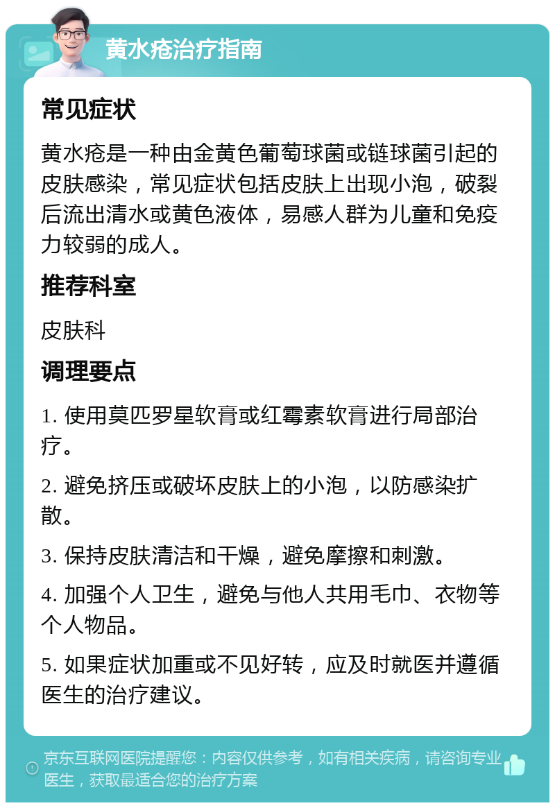 黄水疮治疗指南 常见症状 黄水疮是一种由金黄色葡萄球菌或链球菌引起的皮肤感染，常见症状包括皮肤上出现小泡，破裂后流出清水或黄色液体，易感人群为儿童和免疫力较弱的成人。 推荐科室 皮肤科 调理要点 1. 使用莫匹罗星软膏或红霉素软膏进行局部治疗。 2. 避免挤压或破坏皮肤上的小泡，以防感染扩散。 3. 保持皮肤清洁和干燥，避免摩擦和刺激。 4. 加强个人卫生，避免与他人共用毛巾、衣物等个人物品。 5. 如果症状加重或不见好转，应及时就医并遵循医生的治疗建议。