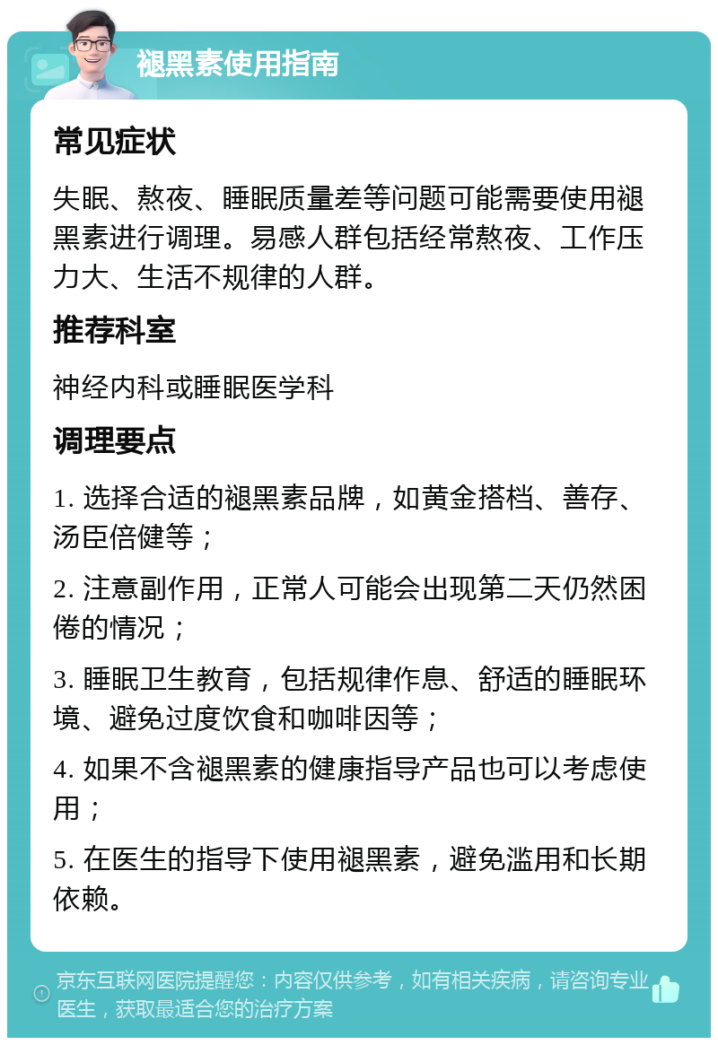 褪黑素使用指南 常见症状 失眠、熬夜、睡眠质量差等问题可能需要使用褪黑素进行调理。易感人群包括经常熬夜、工作压力大、生活不规律的人群。 推荐科室 神经内科或睡眠医学科 调理要点 1. 选择合适的褪黑素品牌，如黄金搭档、善存、汤臣倍健等； 2. 注意副作用，正常人可能会出现第二天仍然困倦的情况； 3. 睡眠卫生教育，包括规律作息、舒适的睡眠环境、避免过度饮食和咖啡因等； 4. 如果不含褪黑素的健康指导产品也可以考虑使用； 5. 在医生的指导下使用褪黑素，避免滥用和长期依赖。