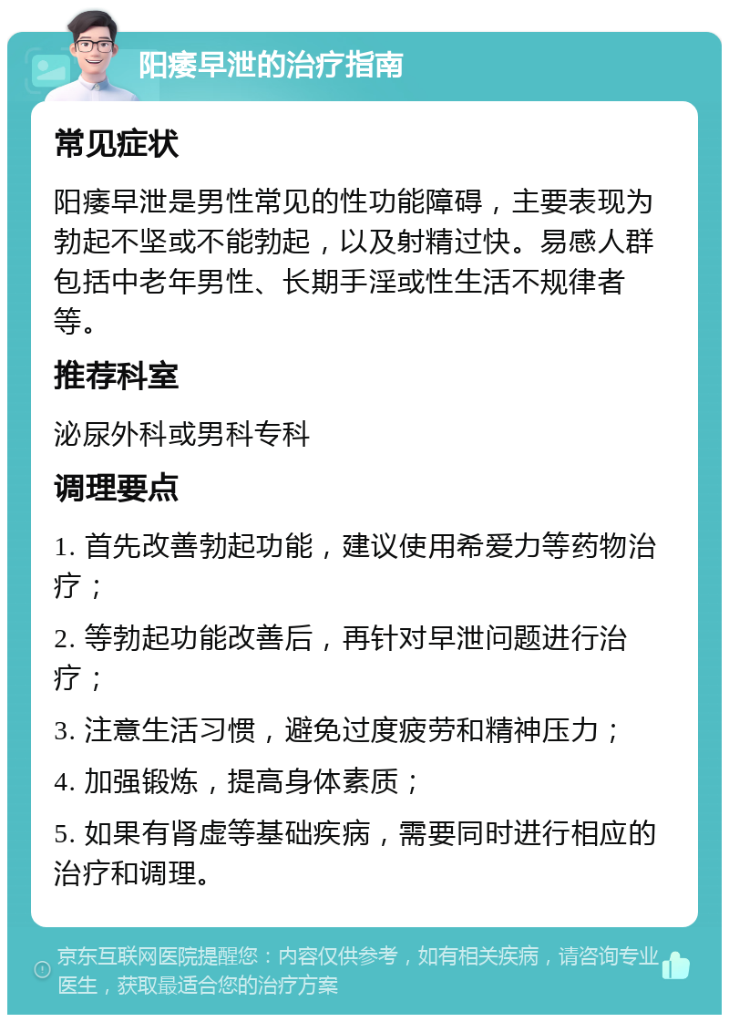 阳痿早泄的治疗指南 常见症状 阳痿早泄是男性常见的性功能障碍，主要表现为勃起不坚或不能勃起，以及射精过快。易感人群包括中老年男性、长期手淫或性生活不规律者等。 推荐科室 泌尿外科或男科专科 调理要点 1. 首先改善勃起功能，建议使用希爱力等药物治疗； 2. 等勃起功能改善后，再针对早泄问题进行治疗； 3. 注意生活习惯，避免过度疲劳和精神压力； 4. 加强锻炼，提高身体素质； 5. 如果有肾虚等基础疾病，需要同时进行相应的治疗和调理。