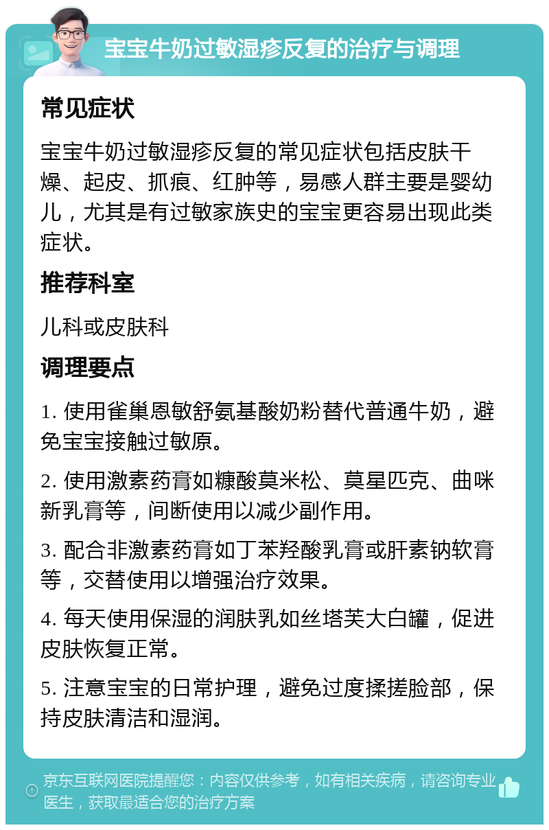 宝宝牛奶过敏湿疹反复的治疗与调理 常见症状 宝宝牛奶过敏湿疹反复的常见症状包括皮肤干燥、起皮、抓痕、红肿等，易感人群主要是婴幼儿，尤其是有过敏家族史的宝宝更容易出现此类症状。 推荐科室 儿科或皮肤科 调理要点 1. 使用雀巢恩敏舒氨基酸奶粉替代普通牛奶，避免宝宝接触过敏原。 2. 使用激素药膏如糠酸莫米松、莫星匹克、曲咪新乳膏等，间断使用以减少副作用。 3. 配合非激素药膏如丁苯羟酸乳膏或肝素钠软膏等，交替使用以增强治疗效果。 4. 每天使用保湿的润肤乳如丝塔芙大白罐，促进皮肤恢复正常。 5. 注意宝宝的日常护理，避免过度揉搓脸部，保持皮肤清洁和湿润。