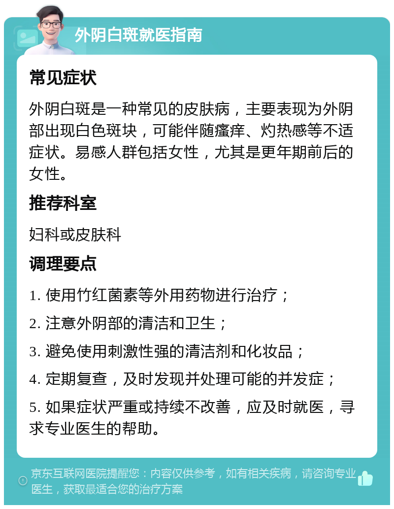 外阴白斑就医指南 常见症状 外阴白斑是一种常见的皮肤病，主要表现为外阴部出现白色斑块，可能伴随瘙痒、灼热感等不适症状。易感人群包括女性，尤其是更年期前后的女性。 推荐科室 妇科或皮肤科 调理要点 1. 使用竹红菌素等外用药物进行治疗； 2. 注意外阴部的清洁和卫生； 3. 避免使用刺激性强的清洁剂和化妆品； 4. 定期复查，及时发现并处理可能的并发症； 5. 如果症状严重或持续不改善，应及时就医，寻求专业医生的帮助。