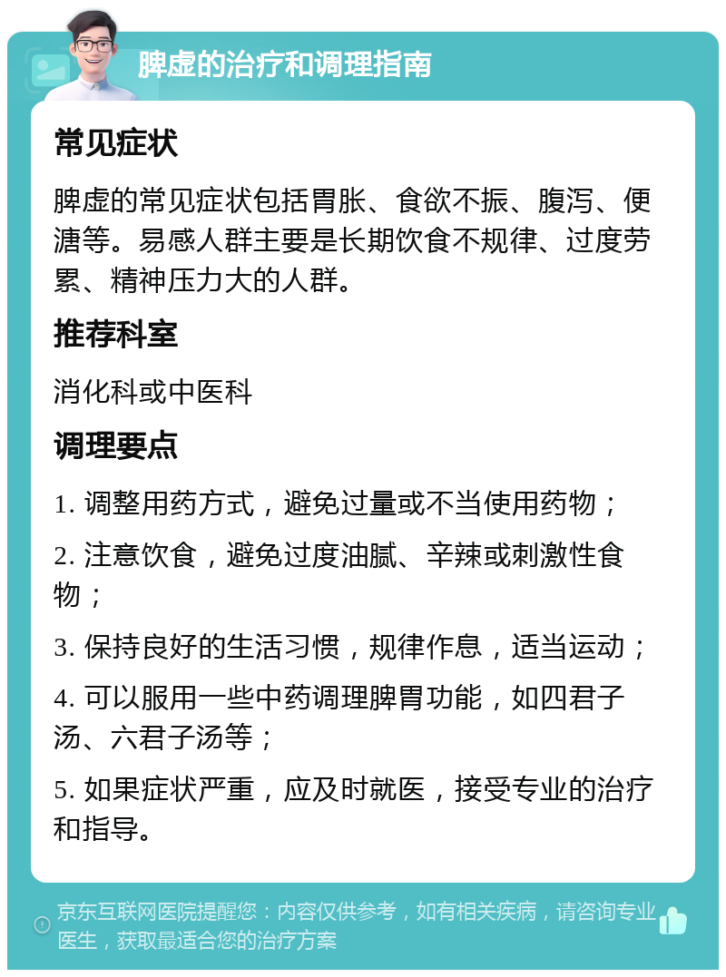 脾虚的治疗和调理指南 常见症状 脾虚的常见症状包括胃胀、食欲不振、腹泻、便溏等。易感人群主要是长期饮食不规律、过度劳累、精神压力大的人群。 推荐科室 消化科或中医科 调理要点 1. 调整用药方式，避免过量或不当使用药物； 2. 注意饮食，避免过度油腻、辛辣或刺激性食物； 3. 保持良好的生活习惯，规律作息，适当运动； 4. 可以服用一些中药调理脾胃功能，如四君子汤、六君子汤等； 5. 如果症状严重，应及时就医，接受专业的治疗和指导。