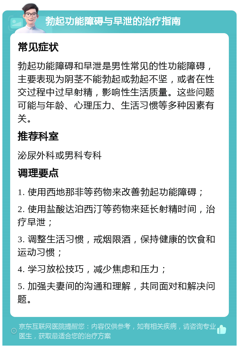 勃起功能障碍与早泄的治疗指南 常见症状 勃起功能障碍和早泄是男性常见的性功能障碍，主要表现为阴茎不能勃起或勃起不坚，或者在性交过程中过早射精，影响性生活质量。这些问题可能与年龄、心理压力、生活习惯等多种因素有关。 推荐科室 泌尿外科或男科专科 调理要点 1. 使用西地那非等药物来改善勃起功能障碍； 2. 使用盐酸达泊西汀等药物来延长射精时间，治疗早泄； 3. 调整生活习惯，戒烟限酒，保持健康的饮食和运动习惯； 4. 学习放松技巧，减少焦虑和压力； 5. 加强夫妻间的沟通和理解，共同面对和解决问题。