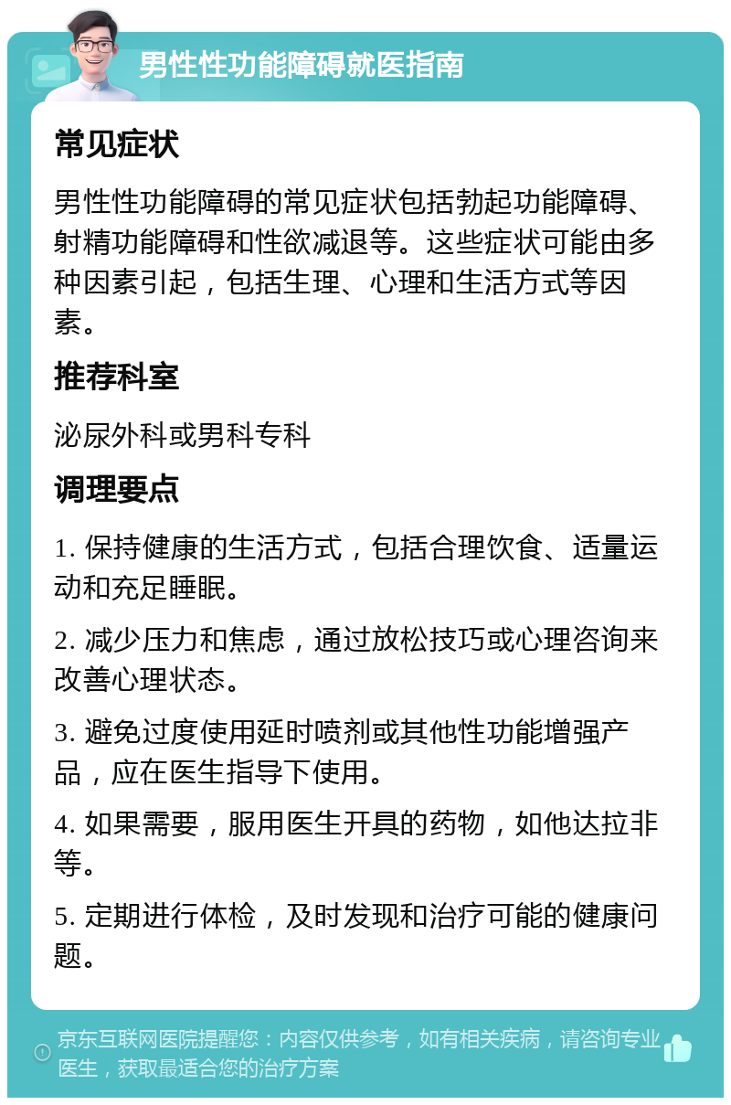 男性性功能障碍就医指南 常见症状 男性性功能障碍的常见症状包括勃起功能障碍、射精功能障碍和性欲减退等。这些症状可能由多种因素引起，包括生理、心理和生活方式等因素。 推荐科室 泌尿外科或男科专科 调理要点 1. 保持健康的生活方式，包括合理饮食、适量运动和充足睡眠。 2. 减少压力和焦虑，通过放松技巧或心理咨询来改善心理状态。 3. 避免过度使用延时喷剂或其他性功能增强产品，应在医生指导下使用。 4. 如果需要，服用医生开具的药物，如他达拉非等。 5. 定期进行体检，及时发现和治疗可能的健康问题。