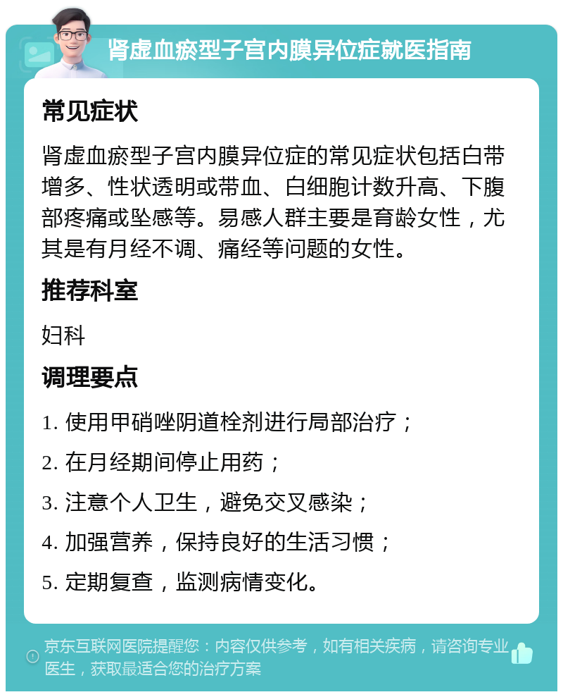 肾虚血瘀型子宫内膜异位症就医指南 常见症状 肾虚血瘀型子宫内膜异位症的常见症状包括白带增多、性状透明或带血、白细胞计数升高、下腹部疼痛或坠感等。易感人群主要是育龄女性，尤其是有月经不调、痛经等问题的女性。 推荐科室 妇科 调理要点 1. 使用甲硝唑阴道栓剂进行局部治疗； 2. 在月经期间停止用药； 3. 注意个人卫生，避免交叉感染； 4. 加强营养，保持良好的生活习惯； 5. 定期复查，监测病情变化。