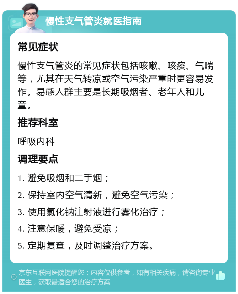 慢性支气管炎就医指南 常见症状 慢性支气管炎的常见症状包括咳嗽、咳痰、气喘等，尤其在天气转凉或空气污染严重时更容易发作。易感人群主要是长期吸烟者、老年人和儿童。 推荐科室 呼吸内科 调理要点 1. 避免吸烟和二手烟； 2. 保持室内空气清新，避免空气污染； 3. 使用氯化钠注射液进行雾化治疗； 4. 注意保暖，避免受凉； 5. 定期复查，及时调整治疗方案。