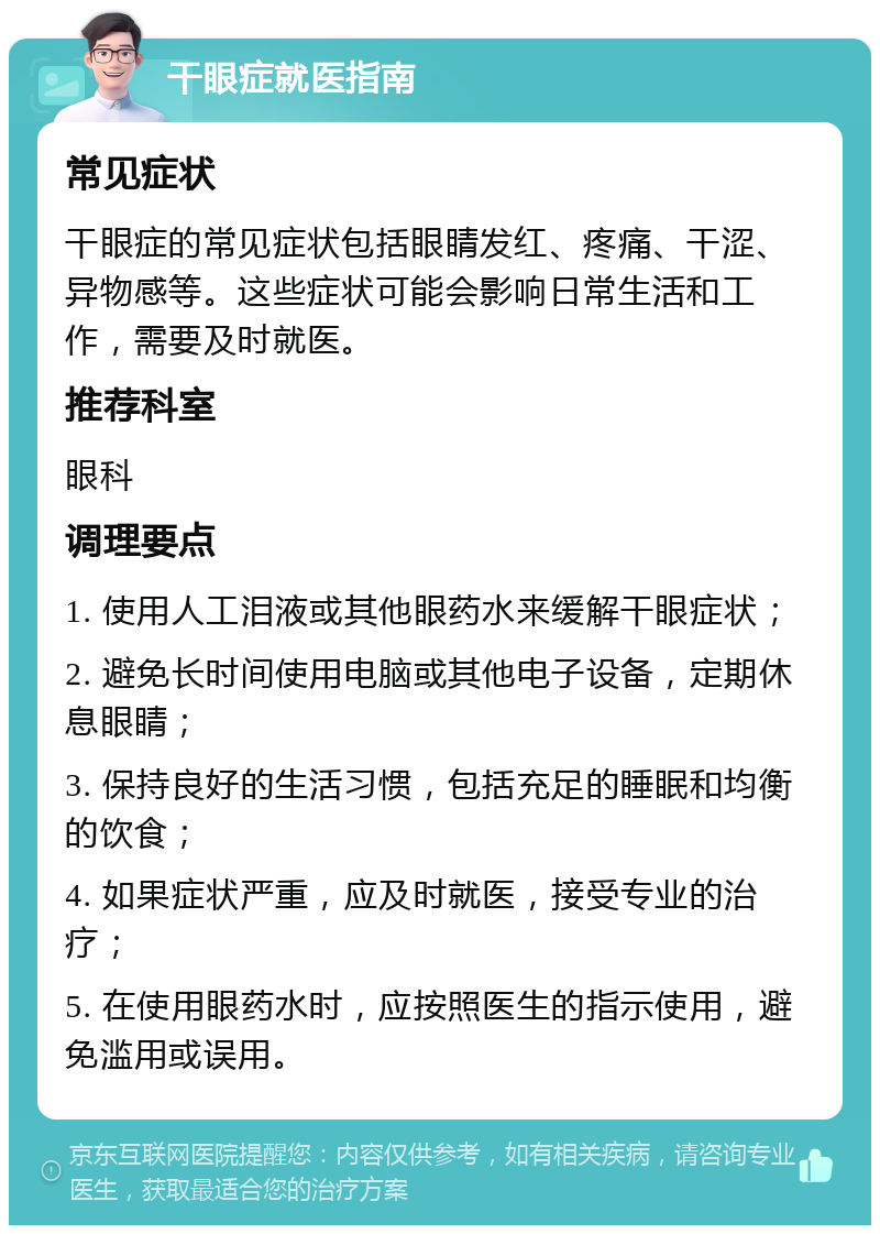 干眼症就医指南 常见症状 干眼症的常见症状包括眼睛发红、疼痛、干涩、异物感等。这些症状可能会影响日常生活和工作，需要及时就医。 推荐科室 眼科 调理要点 1. 使用人工泪液或其他眼药水来缓解干眼症状； 2. 避免长时间使用电脑或其他电子设备，定期休息眼睛； 3. 保持良好的生活习惯，包括充足的睡眠和均衡的饮食； 4. 如果症状严重，应及时就医，接受专业的治疗； 5. 在使用眼药水时，应按照医生的指示使用，避免滥用或误用。