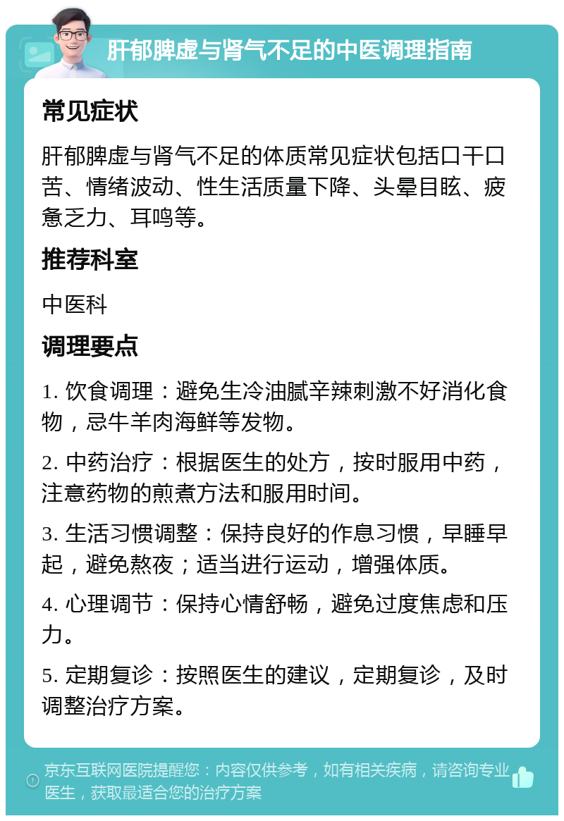 肝郁脾虚与肾气不足的中医调理指南 常见症状 肝郁脾虚与肾气不足的体质常见症状包括口干口苦、情绪波动、性生活质量下降、头晕目眩、疲惫乏力、耳鸣等。 推荐科室 中医科 调理要点 1. 饮食调理：避免生冷油腻辛辣刺激不好消化食物，忌牛羊肉海鲜等发物。 2. 中药治疗：根据医生的处方，按时服用中药，注意药物的煎煮方法和服用时间。 3. 生活习惯调整：保持良好的作息习惯，早睡早起，避免熬夜；适当进行运动，增强体质。 4. 心理调节：保持心情舒畅，避免过度焦虑和压力。 5. 定期复诊：按照医生的建议，定期复诊，及时调整治疗方案。