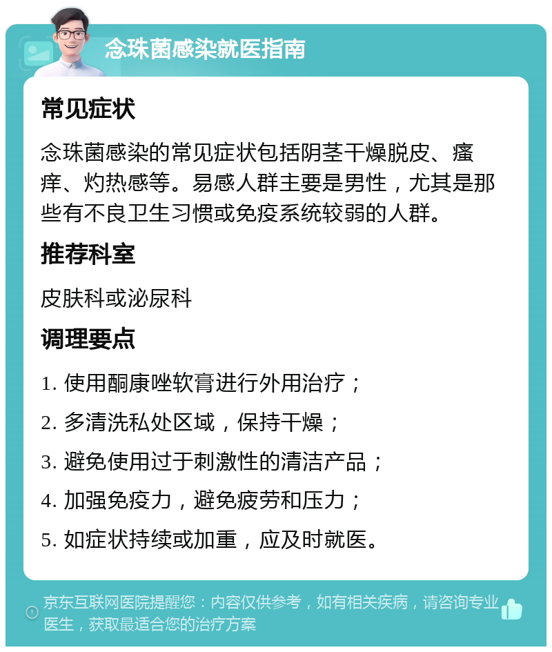 念珠菌感染就医指南 常见症状 念珠菌感染的常见症状包括阴茎干燥脱皮、瘙痒、灼热感等。易感人群主要是男性，尤其是那些有不良卫生习惯或免疫系统较弱的人群。 推荐科室 皮肤科或泌尿科 调理要点 1. 使用酮康唑软膏进行外用治疗； 2. 多清洗私处区域，保持干燥； 3. 避免使用过于刺激性的清洁产品； 4. 加强免疫力，避免疲劳和压力； 5. 如症状持续或加重，应及时就医。