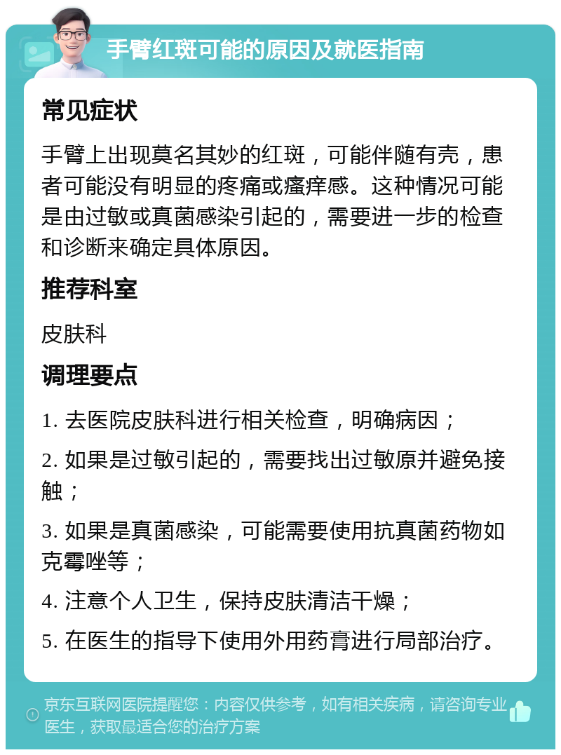 手臂红斑可能的原因及就医指南 常见症状 手臂上出现莫名其妙的红斑，可能伴随有壳，患者可能没有明显的疼痛或瘙痒感。这种情况可能是由过敏或真菌感染引起的，需要进一步的检查和诊断来确定具体原因。 推荐科室 皮肤科 调理要点 1. 去医院皮肤科进行相关检查，明确病因； 2. 如果是过敏引起的，需要找出过敏原并避免接触； 3. 如果是真菌感染，可能需要使用抗真菌药物如克霉唑等； 4. 注意个人卫生，保持皮肤清洁干燥； 5. 在医生的指导下使用外用药膏进行局部治疗。