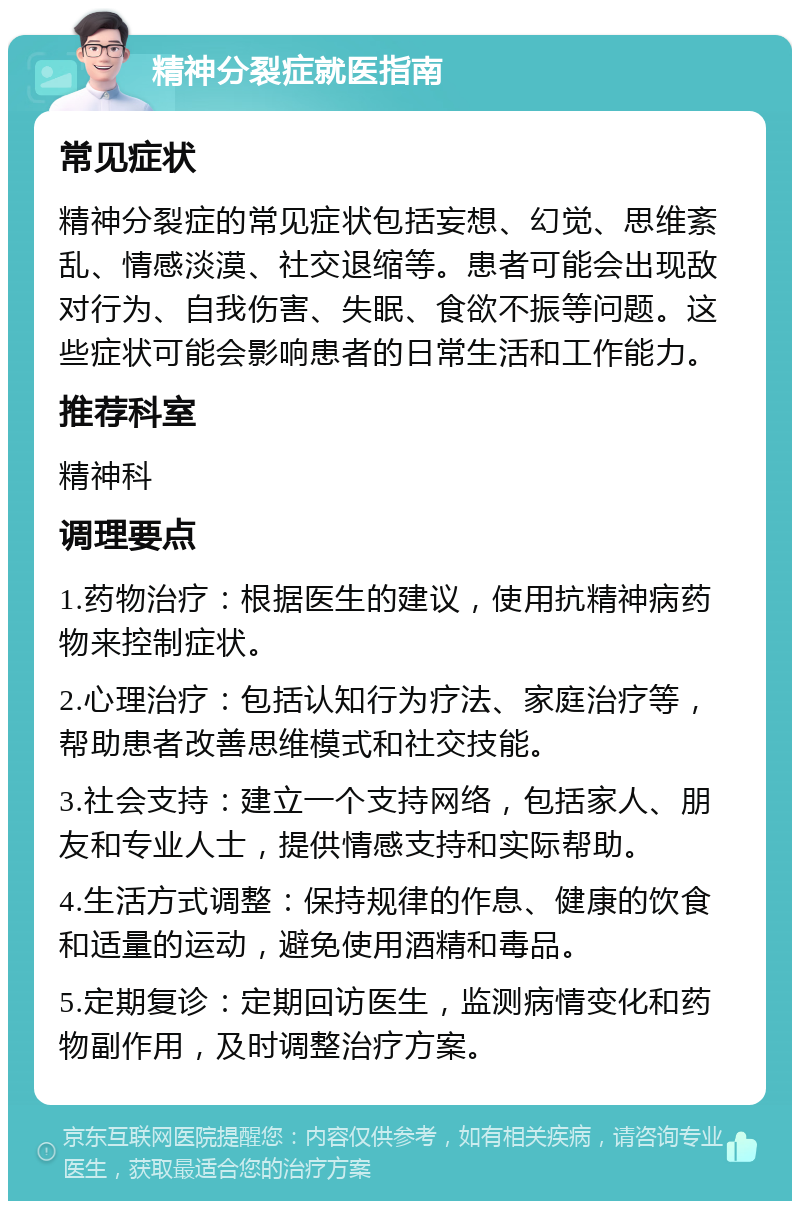 精神分裂症就医指南 常见症状 精神分裂症的常见症状包括妄想、幻觉、思维紊乱、情感淡漠、社交退缩等。患者可能会出现敌对行为、自我伤害、失眠、食欲不振等问题。这些症状可能会影响患者的日常生活和工作能力。 推荐科室 精神科 调理要点 1.药物治疗：根据医生的建议，使用抗精神病药物来控制症状。 2.心理治疗：包括认知行为疗法、家庭治疗等，帮助患者改善思维模式和社交技能。 3.社会支持：建立一个支持网络，包括家人、朋友和专业人士，提供情感支持和实际帮助。 4.生活方式调整：保持规律的作息、健康的饮食和适量的运动，避免使用酒精和毒品。 5.定期复诊：定期回访医生，监测病情变化和药物副作用，及时调整治疗方案。