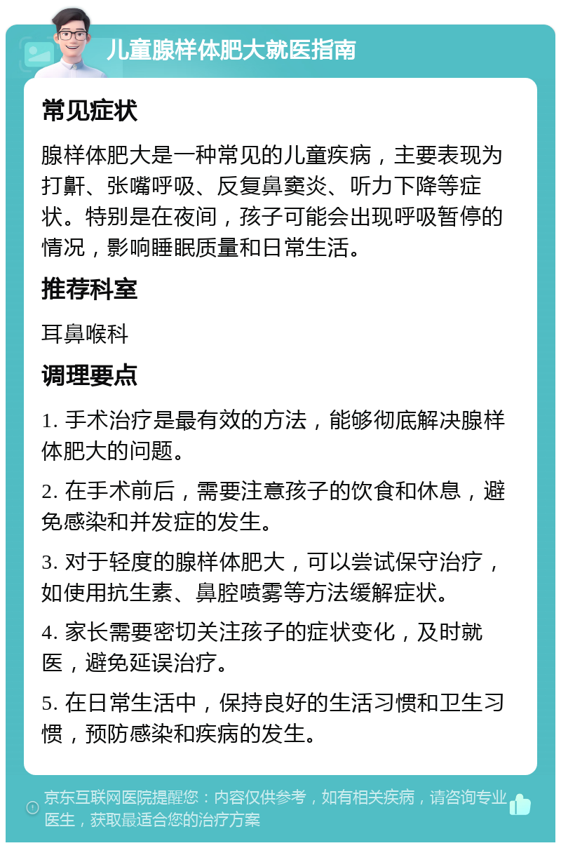 儿童腺样体肥大就医指南 常见症状 腺样体肥大是一种常见的儿童疾病，主要表现为打鼾、张嘴呼吸、反复鼻窦炎、听力下降等症状。特别是在夜间，孩子可能会出现呼吸暂停的情况，影响睡眠质量和日常生活。 推荐科室 耳鼻喉科 调理要点 1. 手术治疗是最有效的方法，能够彻底解决腺样体肥大的问题。 2. 在手术前后，需要注意孩子的饮食和休息，避免感染和并发症的发生。 3. 对于轻度的腺样体肥大，可以尝试保守治疗，如使用抗生素、鼻腔喷雾等方法缓解症状。 4. 家长需要密切关注孩子的症状变化，及时就医，避免延误治疗。 5. 在日常生活中，保持良好的生活习惯和卫生习惯，预防感染和疾病的发生。