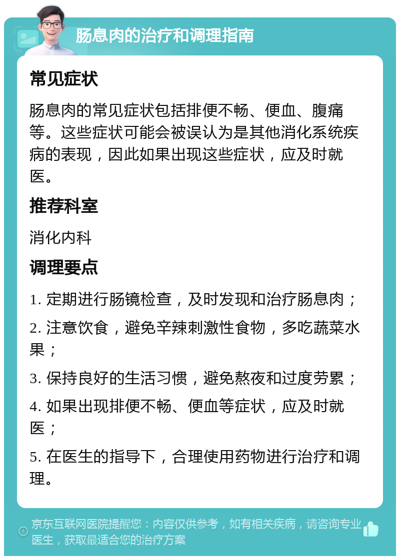 肠息肉的治疗和调理指南 常见症状 肠息肉的常见症状包括排便不畅、便血、腹痛等。这些症状可能会被误认为是其他消化系统疾病的表现，因此如果出现这些症状，应及时就医。 推荐科室 消化内科 调理要点 1. 定期进行肠镜检查，及时发现和治疗肠息肉； 2. 注意饮食，避免辛辣刺激性食物，多吃蔬菜水果； 3. 保持良好的生活习惯，避免熬夜和过度劳累； 4. 如果出现排便不畅、便血等症状，应及时就医； 5. 在医生的指导下，合理使用药物进行治疗和调理。