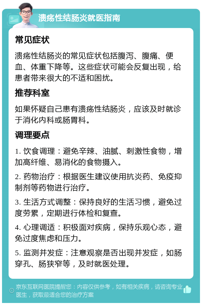 溃疡性结肠炎就医指南 常见症状 溃疡性结肠炎的常见症状包括腹泻、腹痛、便血、体重下降等。这些症状可能会反复出现，给患者带来很大的不适和困扰。 推荐科室 如果怀疑自己患有溃疡性结肠炎，应该及时就诊于消化内科或肠胃科。 调理要点 1. 饮食调理：避免辛辣、油腻、刺激性食物，增加高纤维、易消化的食物摄入。 2. 药物治疗：根据医生建议使用抗炎药、免疫抑制剂等药物进行治疗。 3. 生活方式调整：保持良好的生活习惯，避免过度劳累，定期进行体检和复查。 4. 心理调适：积极面对疾病，保持乐观心态，避免过度焦虑和压力。 5. 监测并发症：注意观察是否出现并发症，如肠穿孔、肠狭窄等，及时就医处理。