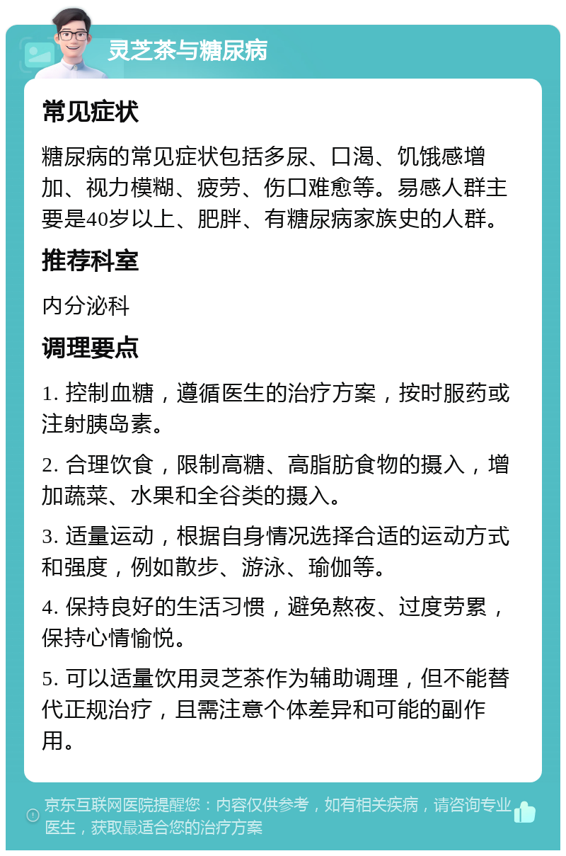 灵芝茶与糖尿病 常见症状 糖尿病的常见症状包括多尿、口渴、饥饿感增加、视力模糊、疲劳、伤口难愈等。易感人群主要是40岁以上、肥胖、有糖尿病家族史的人群。 推荐科室 内分泌科 调理要点 1. 控制血糖，遵循医生的治疗方案，按时服药或注射胰岛素。 2. 合理饮食，限制高糖、高脂肪食物的摄入，增加蔬菜、水果和全谷类的摄入。 3. 适量运动，根据自身情况选择合适的运动方式和强度，例如散步、游泳、瑜伽等。 4. 保持良好的生活习惯，避免熬夜、过度劳累，保持心情愉悦。 5. 可以适量饮用灵芝茶作为辅助调理，但不能替代正规治疗，且需注意个体差异和可能的副作用。