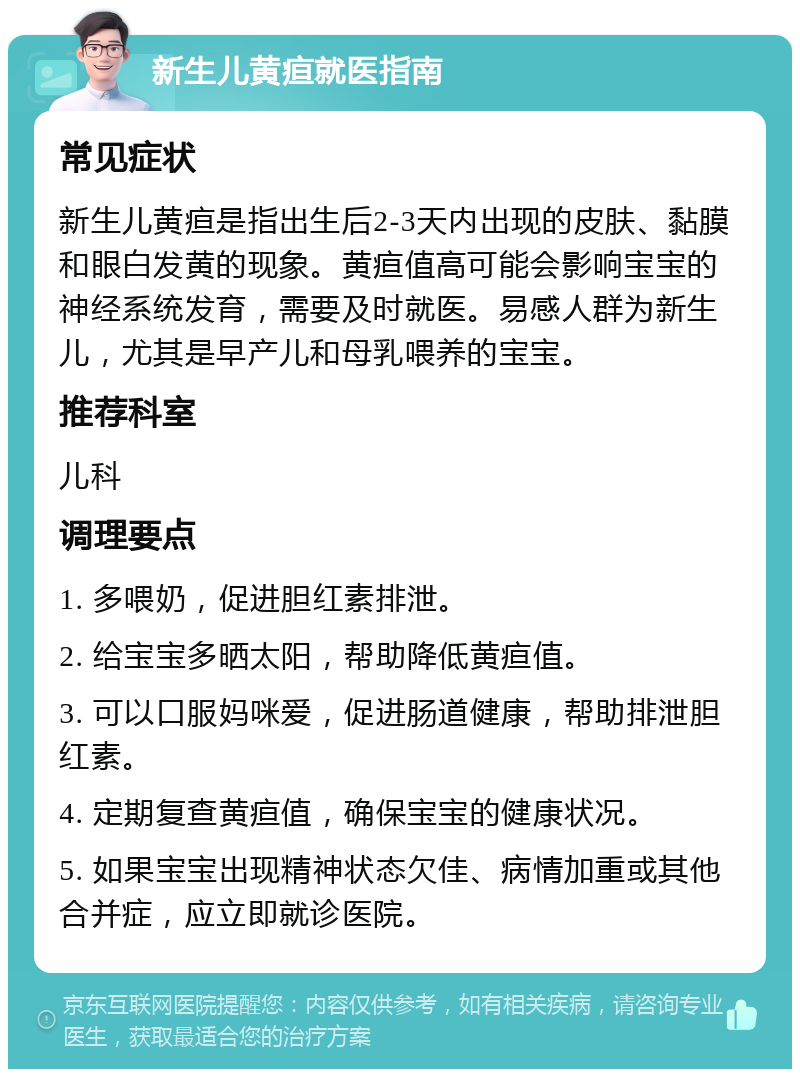 新生儿黄疸就医指南 常见症状 新生儿黄疸是指出生后2-3天内出现的皮肤、黏膜和眼白发黄的现象。黄疸值高可能会影响宝宝的神经系统发育，需要及时就医。易感人群为新生儿，尤其是早产儿和母乳喂养的宝宝。 推荐科室 儿科 调理要点 1. 多喂奶，促进胆红素排泄。 2. 给宝宝多晒太阳，帮助降低黄疸值。 3. 可以口服妈咪爱，促进肠道健康，帮助排泄胆红素。 4. 定期复查黄疸值，确保宝宝的健康状况。 5. 如果宝宝出现精神状态欠佳、病情加重或其他合并症，应立即就诊医院。