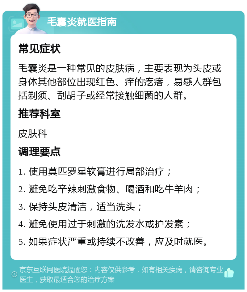 毛囊炎就医指南 常见症状 毛囊炎是一种常见的皮肤病，主要表现为头皮或身体其他部位出现红色、痒的疙瘩，易感人群包括剃须、刮胡子或经常接触细菌的人群。 推荐科室 皮肤科 调理要点 1. 使用莫匹罗星软膏进行局部治疗； 2. 避免吃辛辣刺激食物、喝酒和吃牛羊肉； 3. 保持头皮清洁，适当洗头； 4. 避免使用过于刺激的洗发水或护发素； 5. 如果症状严重或持续不改善，应及时就医。