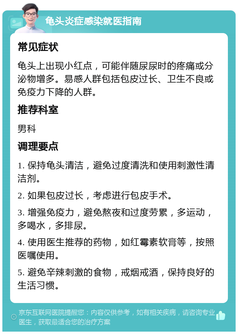 龟头炎症感染就医指南 常见症状 龟头上出现小红点，可能伴随尿尿时的疼痛或分泌物增多。易感人群包括包皮过长、卫生不良或免疫力下降的人群。 推荐科室 男科 调理要点 1. 保持龟头清洁，避免过度清洗和使用刺激性清洁剂。 2. 如果包皮过长，考虑进行包皮手术。 3. 增强免疫力，避免熬夜和过度劳累，多运动，多喝水，多排尿。 4. 使用医生推荐的药物，如红霉素软膏等，按照医嘱使用。 5. 避免辛辣刺激的食物，戒烟戒酒，保持良好的生活习惯。