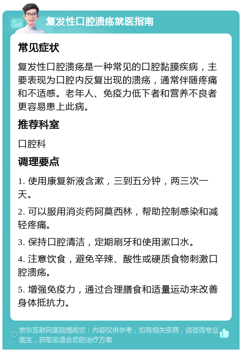 复发性口腔溃疡就医指南 常见症状 复发性口腔溃疡是一种常见的口腔黏膜疾病，主要表现为口腔内反复出现的溃疡，通常伴随疼痛和不适感。老年人、免疫力低下者和营养不良者更容易患上此病。 推荐科室 口腔科 调理要点 1. 使用康复新液含漱，三到五分钟，两三次一天。 2. 可以服用消炎药阿莫西林，帮助控制感染和减轻疼痛。 3. 保持口腔清洁，定期刷牙和使用漱口水。 4. 注意饮食，避免辛辣、酸性或硬质食物刺激口腔溃疡。 5. 增强免疫力，通过合理膳食和适量运动来改善身体抵抗力。