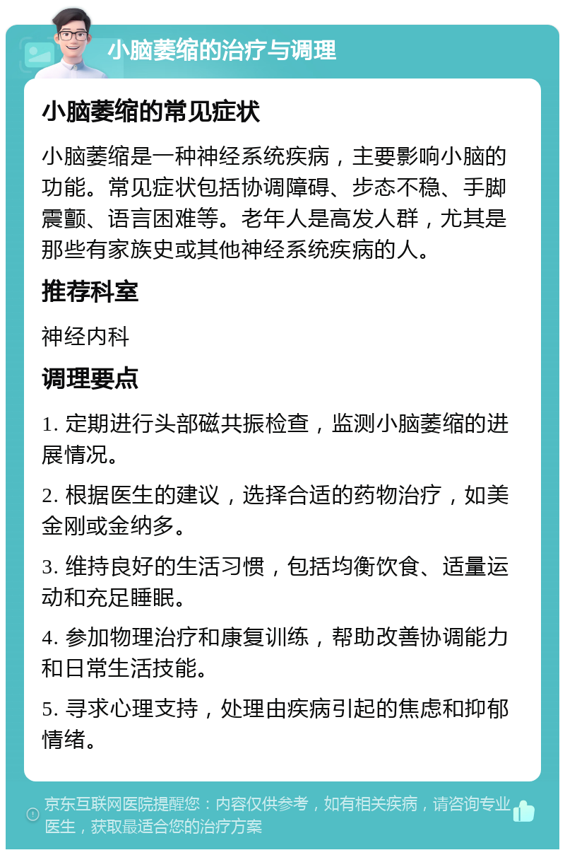 小脑萎缩的治疗与调理 小脑萎缩的常见症状 小脑萎缩是一种神经系统疾病，主要影响小脑的功能。常见症状包括协调障碍、步态不稳、手脚震颤、语言困难等。老年人是高发人群，尤其是那些有家族史或其他神经系统疾病的人。 推荐科室 神经内科 调理要点 1. 定期进行头部磁共振检查，监测小脑萎缩的进展情况。 2. 根据医生的建议，选择合适的药物治疗，如美金刚或金纳多。 3. 维持良好的生活习惯，包括均衡饮食、适量运动和充足睡眠。 4. 参加物理治疗和康复训练，帮助改善协调能力和日常生活技能。 5. 寻求心理支持，处理由疾病引起的焦虑和抑郁情绪。