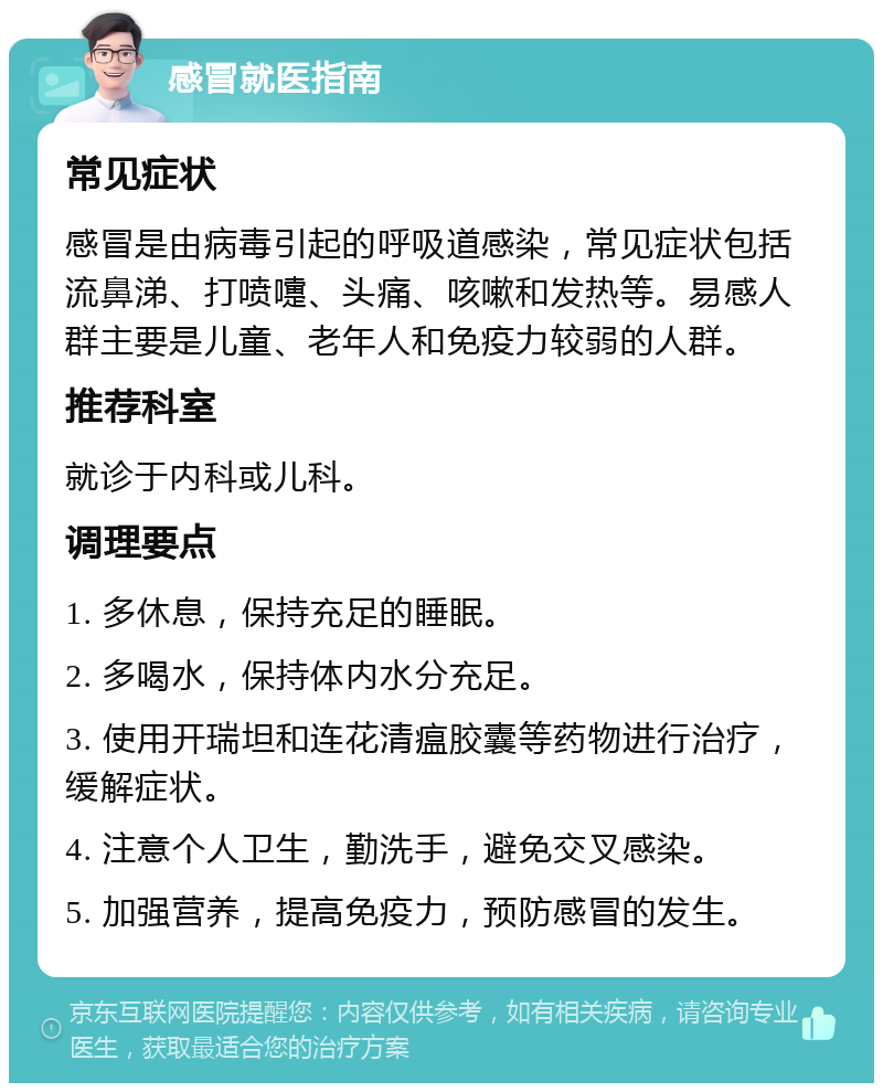 感冒就医指南 常见症状 感冒是由病毒引起的呼吸道感染，常见症状包括流鼻涕、打喷嚏、头痛、咳嗽和发热等。易感人群主要是儿童、老年人和免疫力较弱的人群。 推荐科室 就诊于内科或儿科。 调理要点 1. 多休息，保持充足的睡眠。 2. 多喝水，保持体内水分充足。 3. 使用开瑞坦和连花清瘟胶囊等药物进行治疗，缓解症状。 4. 注意个人卫生，勤洗手，避免交叉感染。 5. 加强营养，提高免疫力，预防感冒的发生。