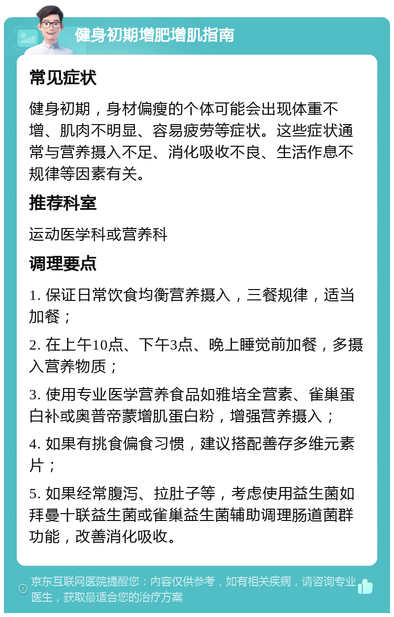 健身初期增肥增肌指南 常见症状 健身初期，身材偏瘦的个体可能会出现体重不增、肌肉不明显、容易疲劳等症状。这些症状通常与营养摄入不足、消化吸收不良、生活作息不规律等因素有关。 推荐科室 运动医学科或营养科 调理要点 1. 保证日常饮食均衡营养摄入，三餐规律，适当加餐； 2. 在上午10点、下午3点、晚上睡觉前加餐，多摄入营养物质； 3. 使用专业医学营养食品如雅培全营素、雀巢蛋白补或奥普帝蒙增肌蛋白粉，增强营养摄入； 4. 如果有挑食偏食习惯，建议搭配善存多维元素片； 5. 如果经常腹泻、拉肚子等，考虑使用益生菌如拜曼十联益生菌或雀巢益生菌辅助调理肠道菌群功能，改善消化吸收。