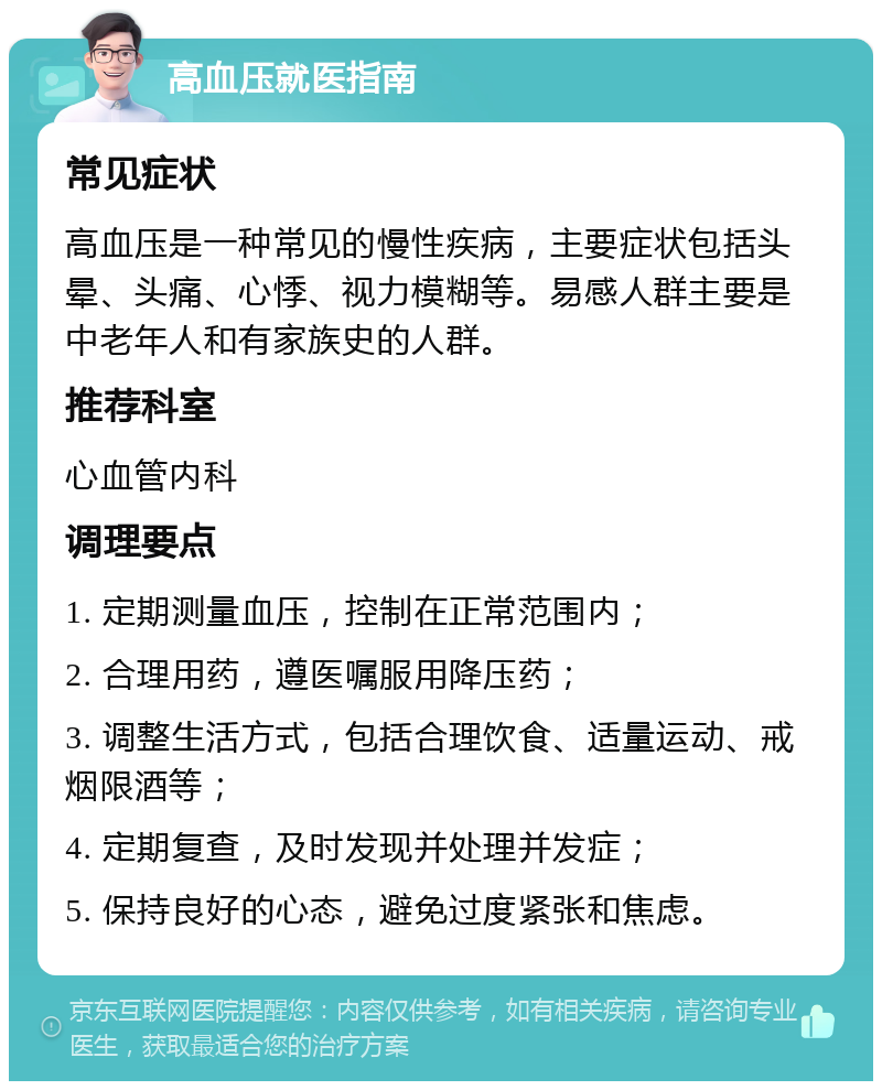 高血压就医指南 常见症状 高血压是一种常见的慢性疾病，主要症状包括头晕、头痛、心悸、视力模糊等。易感人群主要是中老年人和有家族史的人群。 推荐科室 心血管内科 调理要点 1. 定期测量血压，控制在正常范围内； 2. 合理用药，遵医嘱服用降压药； 3. 调整生活方式，包括合理饮食、适量运动、戒烟限酒等； 4. 定期复查，及时发现并处理并发症； 5. 保持良好的心态，避免过度紧张和焦虑。