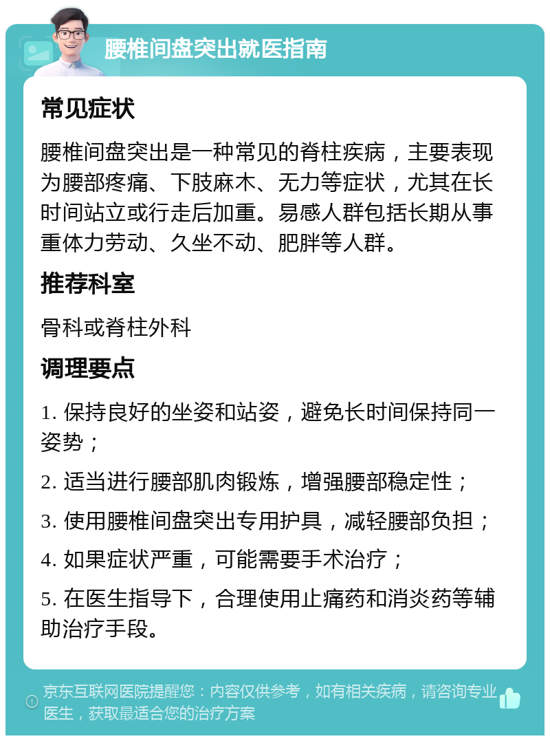 腰椎间盘突出就医指南 常见症状 腰椎间盘突出是一种常见的脊柱疾病，主要表现为腰部疼痛、下肢麻木、无力等症状，尤其在长时间站立或行走后加重。易感人群包括长期从事重体力劳动、久坐不动、肥胖等人群。 推荐科室 骨科或脊柱外科 调理要点 1. 保持良好的坐姿和站姿，避免长时间保持同一姿势； 2. 适当进行腰部肌肉锻炼，增强腰部稳定性； 3. 使用腰椎间盘突出专用护具，减轻腰部负担； 4. 如果症状严重，可能需要手术治疗； 5. 在医生指导下，合理使用止痛药和消炎药等辅助治疗手段。