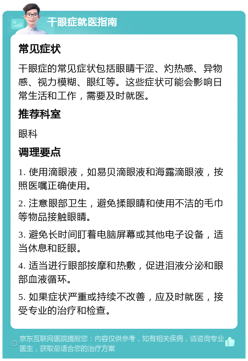 干眼症就医指南 常见症状 干眼症的常见症状包括眼睛干涩、灼热感、异物感、视力模糊、眼红等。这些症状可能会影响日常生活和工作，需要及时就医。 推荐科室 眼科 调理要点 1. 使用滴眼液，如易贝滴眼液和海露滴眼液，按照医嘱正确使用。 2. 注意眼部卫生，避免揉眼睛和使用不洁的毛巾等物品接触眼睛。 3. 避免长时间盯着电脑屏幕或其他电子设备，适当休息和眨眼。 4. 适当进行眼部按摩和热敷，促进泪液分泌和眼部血液循环。 5. 如果症状严重或持续不改善，应及时就医，接受专业的治疗和检查。