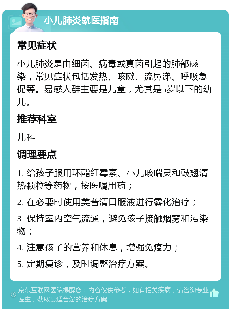 小儿肺炎就医指南 常见症状 小儿肺炎是由细菌、病毒或真菌引起的肺部感染，常见症状包括发热、咳嗽、流鼻涕、呼吸急促等。易感人群主要是儿童，尤其是5岁以下的幼儿。 推荐科室 儿科 调理要点 1. 给孩子服用环酯红霉素、小儿咳喘灵和豉翘清热颗粒等药物，按医嘱用药； 2. 在必要时使用美普清口服液进行雾化治疗； 3. 保持室内空气流通，避免孩子接触烟雾和污染物； 4. 注意孩子的营养和休息，增强免疫力； 5. 定期复诊，及时调整治疗方案。