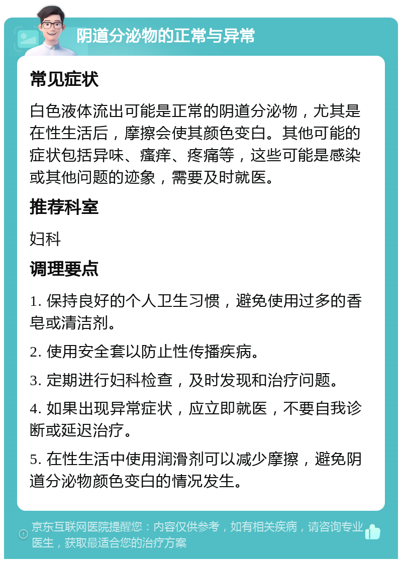 阴道分泌物的正常与异常 常见症状 白色液体流出可能是正常的阴道分泌物，尤其是在性生活后，摩擦会使其颜色变白。其他可能的症状包括异味、瘙痒、疼痛等，这些可能是感染或其他问题的迹象，需要及时就医。 推荐科室 妇科 调理要点 1. 保持良好的个人卫生习惯，避免使用过多的香皂或清洁剂。 2. 使用安全套以防止性传播疾病。 3. 定期进行妇科检查，及时发现和治疗问题。 4. 如果出现异常症状，应立即就医，不要自我诊断或延迟治疗。 5. 在性生活中使用润滑剂可以减少摩擦，避免阴道分泌物颜色变白的情况发生。