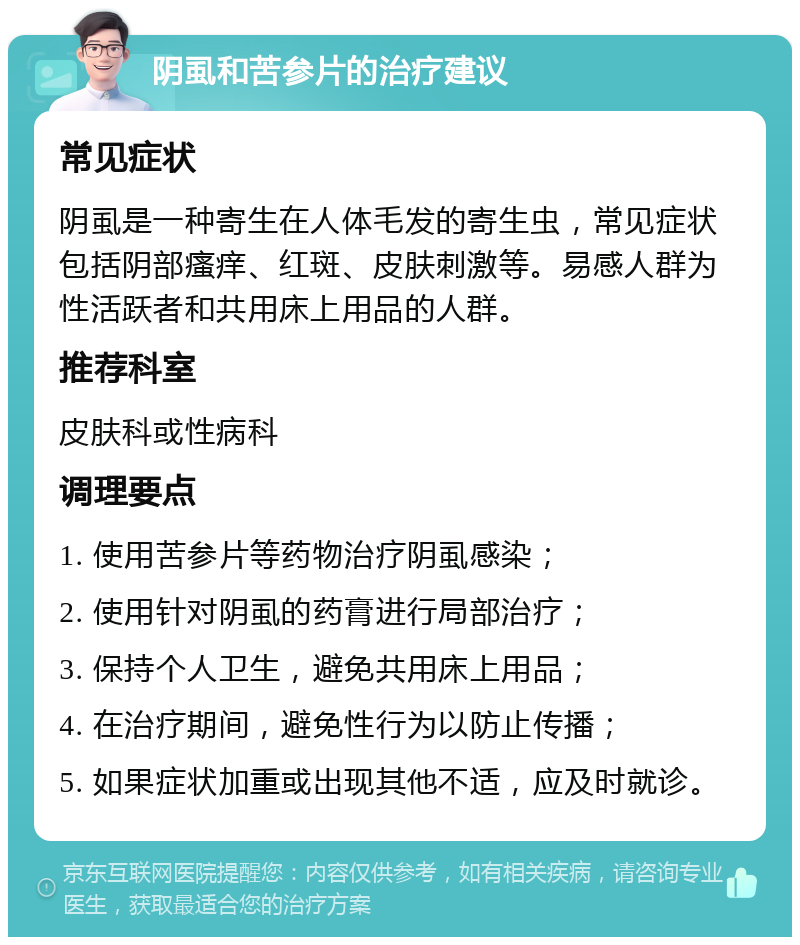 阴虱和苦参片的治疗建议 常见症状 阴虱是一种寄生在人体毛发的寄生虫，常见症状包括阴部瘙痒、红斑、皮肤刺激等。易感人群为性活跃者和共用床上用品的人群。 推荐科室 皮肤科或性病科 调理要点 1. 使用苦参片等药物治疗阴虱感染； 2. 使用针对阴虱的药膏进行局部治疗； 3. 保持个人卫生，避免共用床上用品； 4. 在治疗期间，避免性行为以防止传播； 5. 如果症状加重或出现其他不适，应及时就诊。