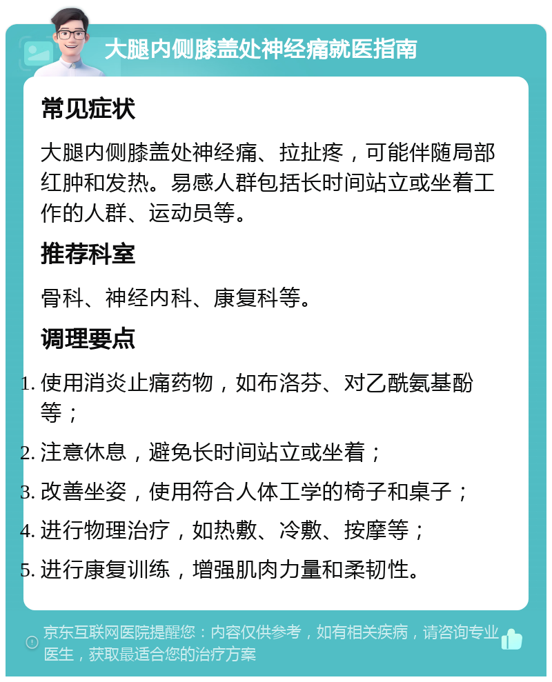 大腿内侧膝盖处神经痛就医指南 常见症状 大腿内侧膝盖处神经痛、拉扯疼，可能伴随局部红肿和发热。易感人群包括长时间站立或坐着工作的人群、运动员等。 推荐科室 骨科、神经内科、康复科等。 调理要点 使用消炎止痛药物，如布洛芬、对乙酰氨基酚等； 注意休息，避免长时间站立或坐着； 改善坐姿，使用符合人体工学的椅子和桌子； 进行物理治疗，如热敷、冷敷、按摩等； 进行康复训练，增强肌肉力量和柔韧性。