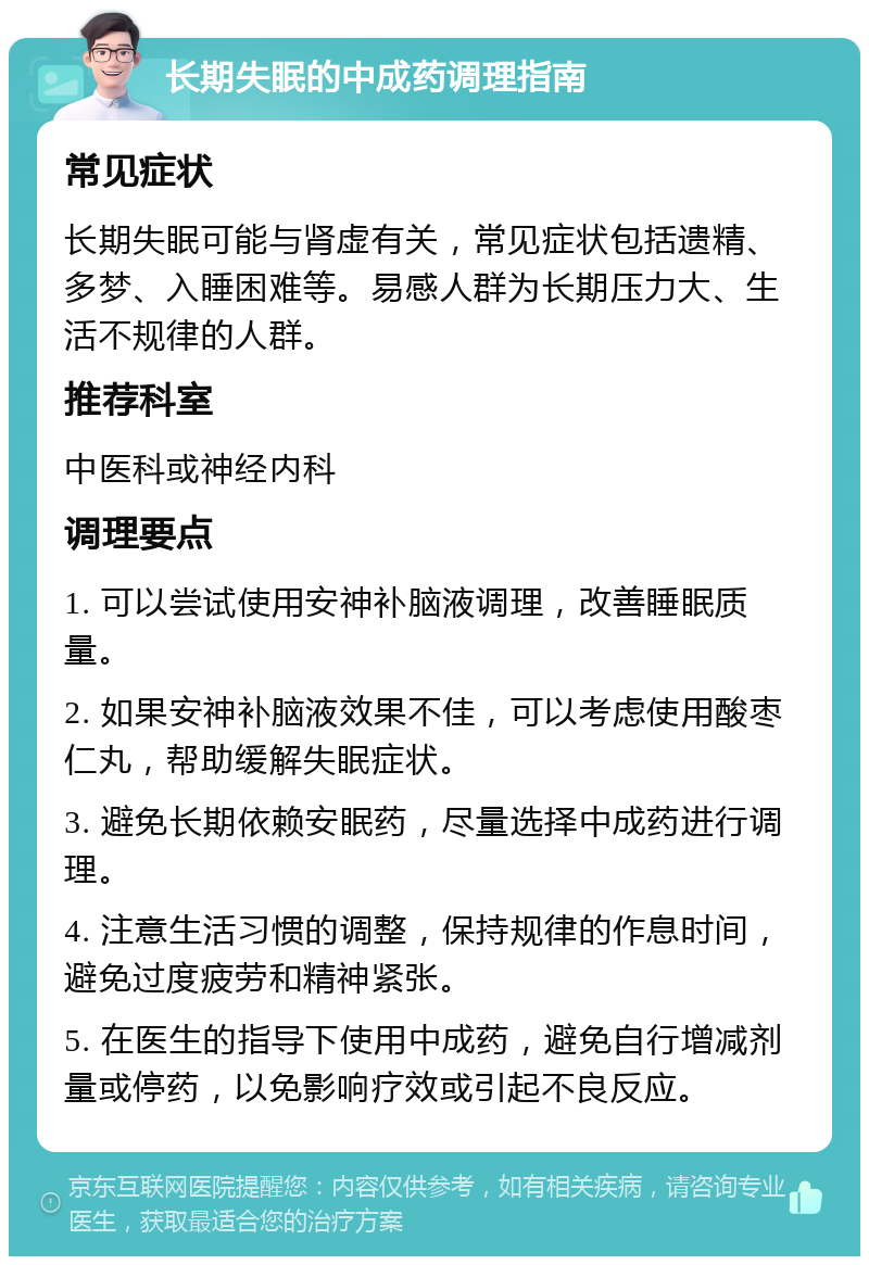 长期失眠的中成药调理指南 常见症状 长期失眠可能与肾虚有关，常见症状包括遗精、多梦、入睡困难等。易感人群为长期压力大、生活不规律的人群。 推荐科室 中医科或神经内科 调理要点 1. 可以尝试使用安神补脑液调理，改善睡眠质量。 2. 如果安神补脑液效果不佳，可以考虑使用酸枣仁丸，帮助缓解失眠症状。 3. 避免长期依赖安眠药，尽量选择中成药进行调理。 4. 注意生活习惯的调整，保持规律的作息时间，避免过度疲劳和精神紧张。 5. 在医生的指导下使用中成药，避免自行增减剂量或停药，以免影响疗效或引起不良反应。