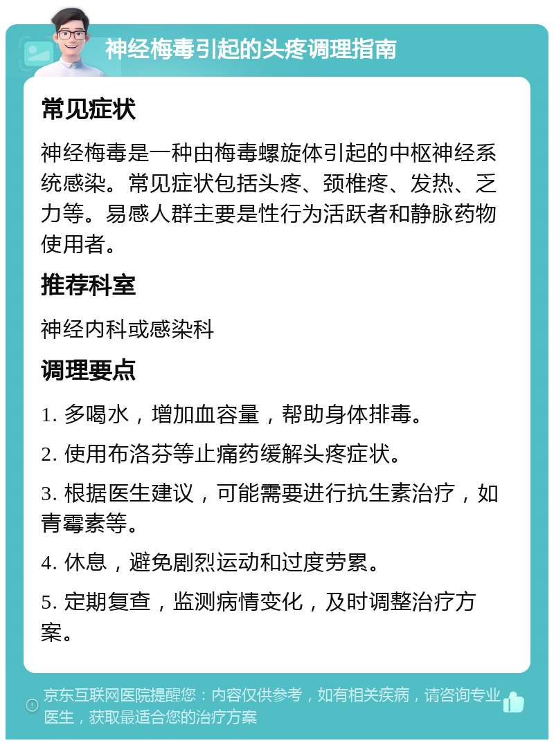 神经梅毒引起的头疼调理指南 常见症状 神经梅毒是一种由梅毒螺旋体引起的中枢神经系统感染。常见症状包括头疼、颈椎疼、发热、乏力等。易感人群主要是性行为活跃者和静脉药物使用者。 推荐科室 神经内科或感染科 调理要点 1. 多喝水，增加血容量，帮助身体排毒。 2. 使用布洛芬等止痛药缓解头疼症状。 3. 根据医生建议，可能需要进行抗生素治疗，如青霉素等。 4. 休息，避免剧烈运动和过度劳累。 5. 定期复查，监测病情变化，及时调整治疗方案。