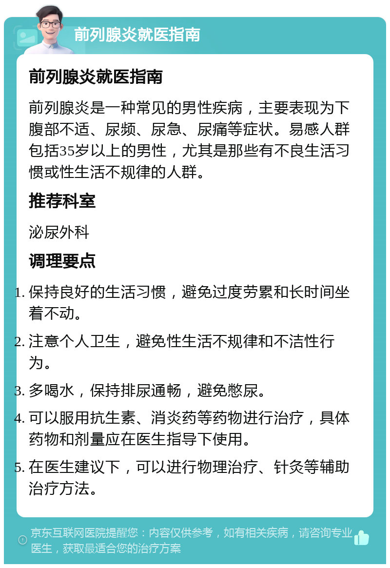 前列腺炎就医指南 前列腺炎就医指南 前列腺炎是一种常见的男性疾病，主要表现为下腹部不适、尿频、尿急、尿痛等症状。易感人群包括35岁以上的男性，尤其是那些有不良生活习惯或性生活不规律的人群。 推荐科室 泌尿外科 调理要点 保持良好的生活习惯，避免过度劳累和长时间坐着不动。 注意个人卫生，避免性生活不规律和不洁性行为。 多喝水，保持排尿通畅，避免憋尿。 可以服用抗生素、消炎药等药物进行治疗，具体药物和剂量应在医生指导下使用。 在医生建议下，可以进行物理治疗、针灸等辅助治疗方法。