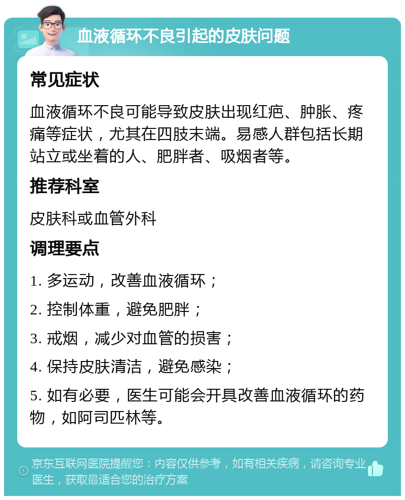 血液循环不良引起的皮肤问题 常见症状 血液循环不良可能导致皮肤出现红疤、肿胀、疼痛等症状，尤其在四肢末端。易感人群包括长期站立或坐着的人、肥胖者、吸烟者等。 推荐科室 皮肤科或血管外科 调理要点 1. 多运动，改善血液循环； 2. 控制体重，避免肥胖； 3. 戒烟，减少对血管的损害； 4. 保持皮肤清洁，避免感染； 5. 如有必要，医生可能会开具改善血液循环的药物，如阿司匹林等。