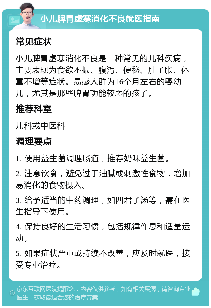 小儿脾胃虚寒消化不良就医指南 常见症状 小儿脾胃虚寒消化不良是一种常见的儿科疾病，主要表现为食欲不振、腹泻、便秘、肚子胀、体重不增等症状。易感人群为16个月左右的婴幼儿，尤其是那些脾胃功能较弱的孩子。 推荐科室 儿科或中医科 调理要点 1. 使用益生菌调理肠道，推荐奶味益生菌。 2. 注意饮食，避免过于油腻或刺激性食物，增加易消化的食物摄入。 3. 给予适当的中药调理，如四君子汤等，需在医生指导下使用。 4. 保持良好的生活习惯，包括规律作息和适量运动。 5. 如果症状严重或持续不改善，应及时就医，接受专业治疗。