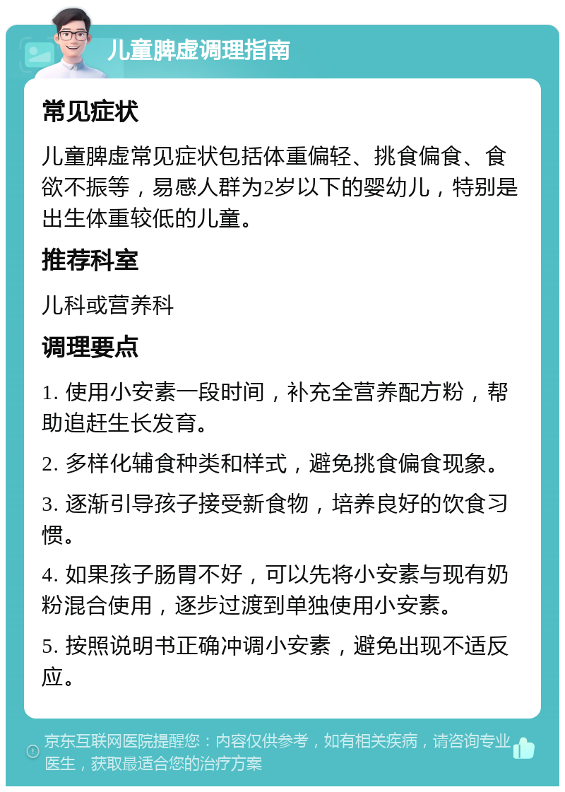 儿童脾虚调理指南 常见症状 儿童脾虚常见症状包括体重偏轻、挑食偏食、食欲不振等，易感人群为2岁以下的婴幼儿，特别是出生体重较低的儿童。 推荐科室 儿科或营养科 调理要点 1. 使用小安素一段时间，补充全营养配方粉，帮助追赶生长发育。 2. 多样化辅食种类和样式，避免挑食偏食现象。 3. 逐渐引导孩子接受新食物，培养良好的饮食习惯。 4. 如果孩子肠胃不好，可以先将小安素与现有奶粉混合使用，逐步过渡到单独使用小安素。 5. 按照说明书正确冲调小安素，避免出现不适反应。