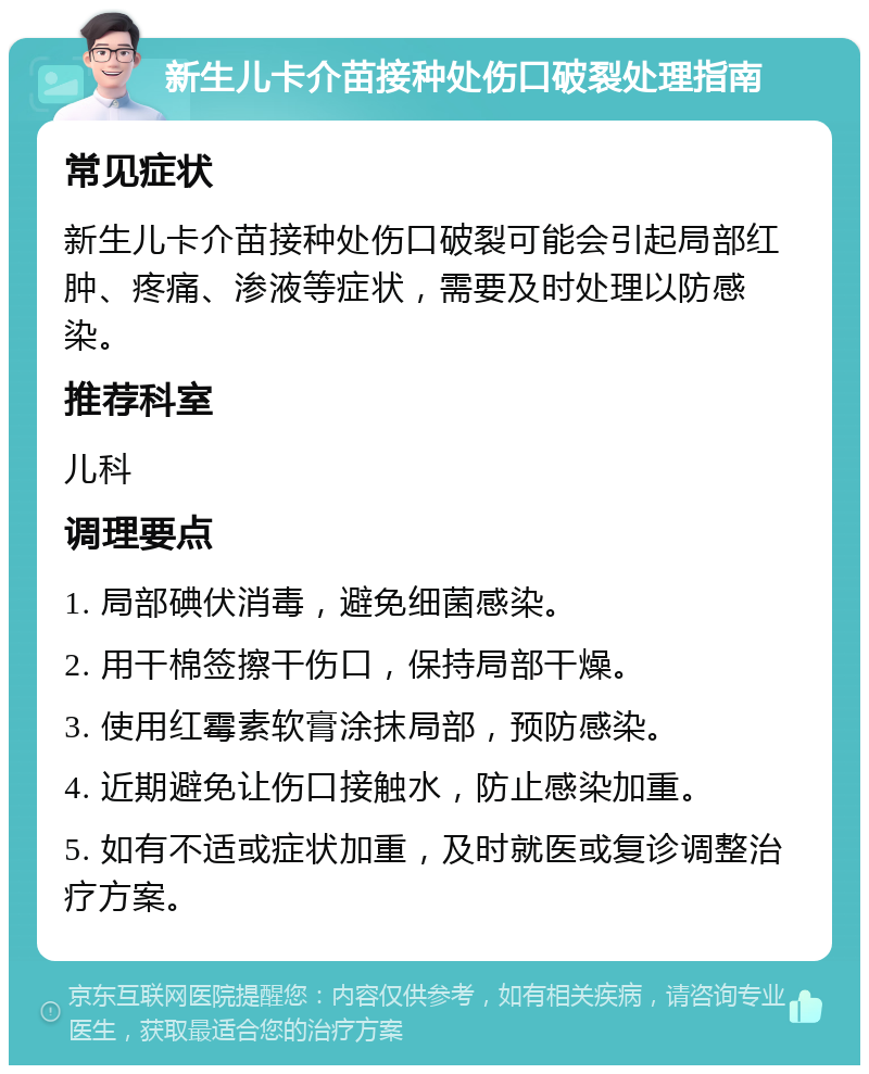 新生儿卡介苗接种处伤口破裂处理指南 常见症状 新生儿卡介苗接种处伤口破裂可能会引起局部红肿、疼痛、渗液等症状，需要及时处理以防感染。 推荐科室 儿科 调理要点 1. 局部碘伏消毒，避免细菌感染。 2. 用干棉签擦干伤口，保持局部干燥。 3. 使用红霉素软膏涂抹局部，预防感染。 4. 近期避免让伤口接触水，防止感染加重。 5. 如有不适或症状加重，及时就医或复诊调整治疗方案。