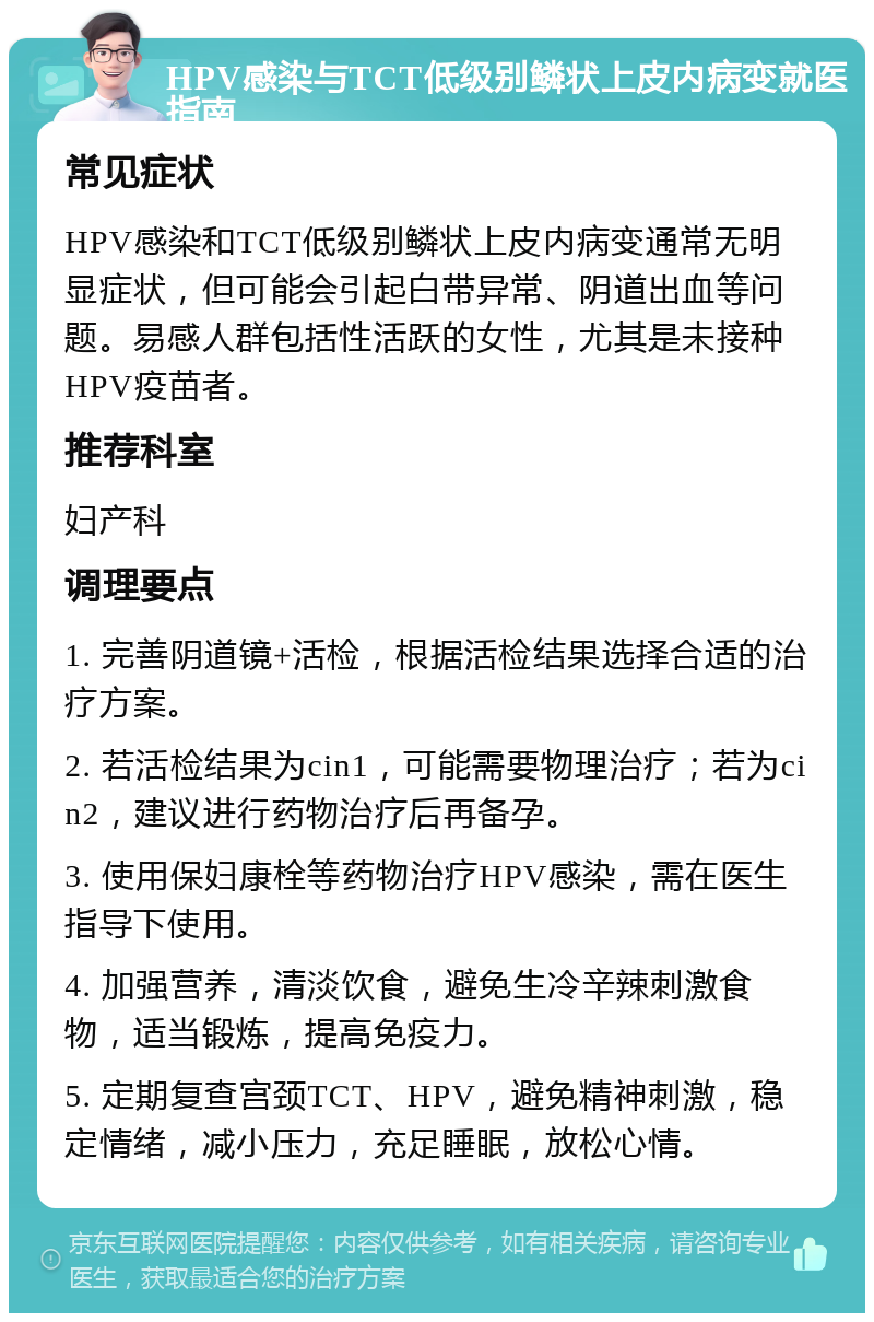 HPV感染与TCT低级别鳞状上皮内病变就医指南 常见症状 HPV感染和TCT低级别鳞状上皮内病变通常无明显症状，但可能会引起白带异常、阴道出血等问题。易感人群包括性活跃的女性，尤其是未接种HPV疫苗者。 推荐科室 妇产科 调理要点 1. 完善阴道镜+活检，根据活检结果选择合适的治疗方案。 2. 若活检结果为cin1，可能需要物理治疗；若为cin2，建议进行药物治疗后再备孕。 3. 使用保妇康栓等药物治疗HPV感染，需在医生指导下使用。 4. 加强营养，清淡饮食，避免生冷辛辣刺激食物，适当锻炼，提高免疫力。 5. 定期复查宫颈TCT、HPV，避免精神刺激，稳定情绪，减小压力，充足睡眠，放松心情。