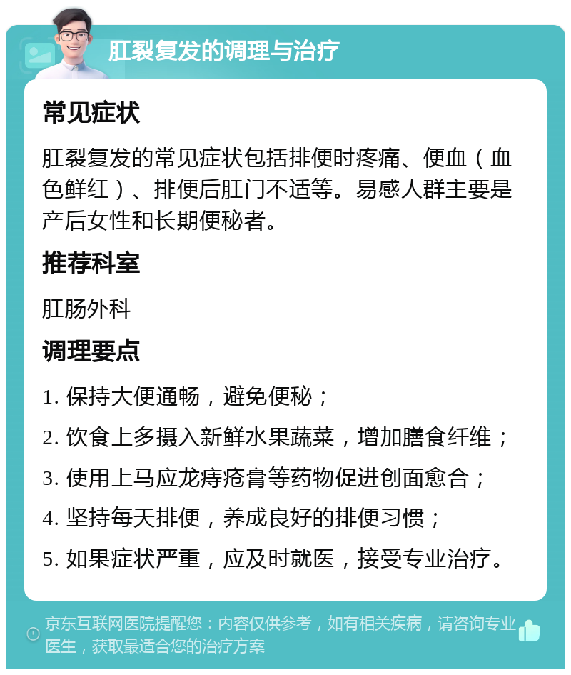 肛裂复发的调理与治疗 常见症状 肛裂复发的常见症状包括排便时疼痛、便血（血色鲜红）、排便后肛门不适等。易感人群主要是产后女性和长期便秘者。 推荐科室 肛肠外科 调理要点 1. 保持大便通畅，避免便秘； 2. 饮食上多摄入新鲜水果蔬菜，增加膳食纤维； 3. 使用上马应龙痔疮膏等药物促进创面愈合； 4. 坚持每天排便，养成良好的排便习惯； 5. 如果症状严重，应及时就医，接受专业治疗。