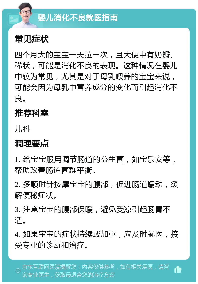 婴儿消化不良就医指南 常见症状 四个月大的宝宝一天拉三次，且大便中有奶瓣、稀状，可能是消化不良的表现。这种情况在婴儿中较为常见，尤其是对于母乳喂养的宝宝来说，可能会因为母乳中营养成分的变化而引起消化不良。 推荐科室 儿科 调理要点 1. 给宝宝服用调节肠道的益生菌，如宝乐安等，帮助改善肠道菌群平衡。 2. 多顺时针按摩宝宝的腹部，促进肠道蠕动，缓解便秘症状。 3. 注意宝宝的腹部保暖，避免受凉引起肠胃不适。 4. 如果宝宝的症状持续或加重，应及时就医，接受专业的诊断和治疗。