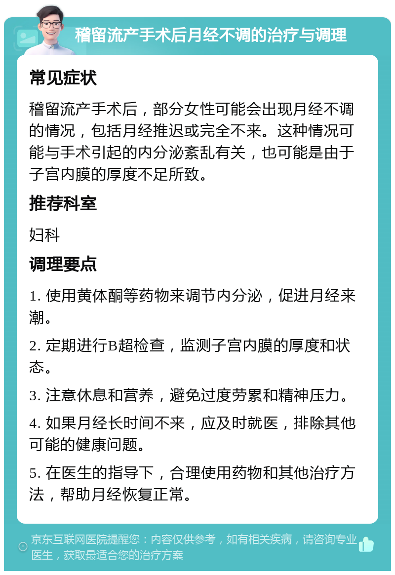 稽留流产手术后月经不调的治疗与调理 常见症状 稽留流产手术后，部分女性可能会出现月经不调的情况，包括月经推迟或完全不来。这种情况可能与手术引起的内分泌紊乱有关，也可能是由于子宫内膜的厚度不足所致。 推荐科室 妇科 调理要点 1. 使用黄体酮等药物来调节内分泌，促进月经来潮。 2. 定期进行B超检查，监测子宫内膜的厚度和状态。 3. 注意休息和营养，避免过度劳累和精神压力。 4. 如果月经长时间不来，应及时就医，排除其他可能的健康问题。 5. 在医生的指导下，合理使用药物和其他治疗方法，帮助月经恢复正常。