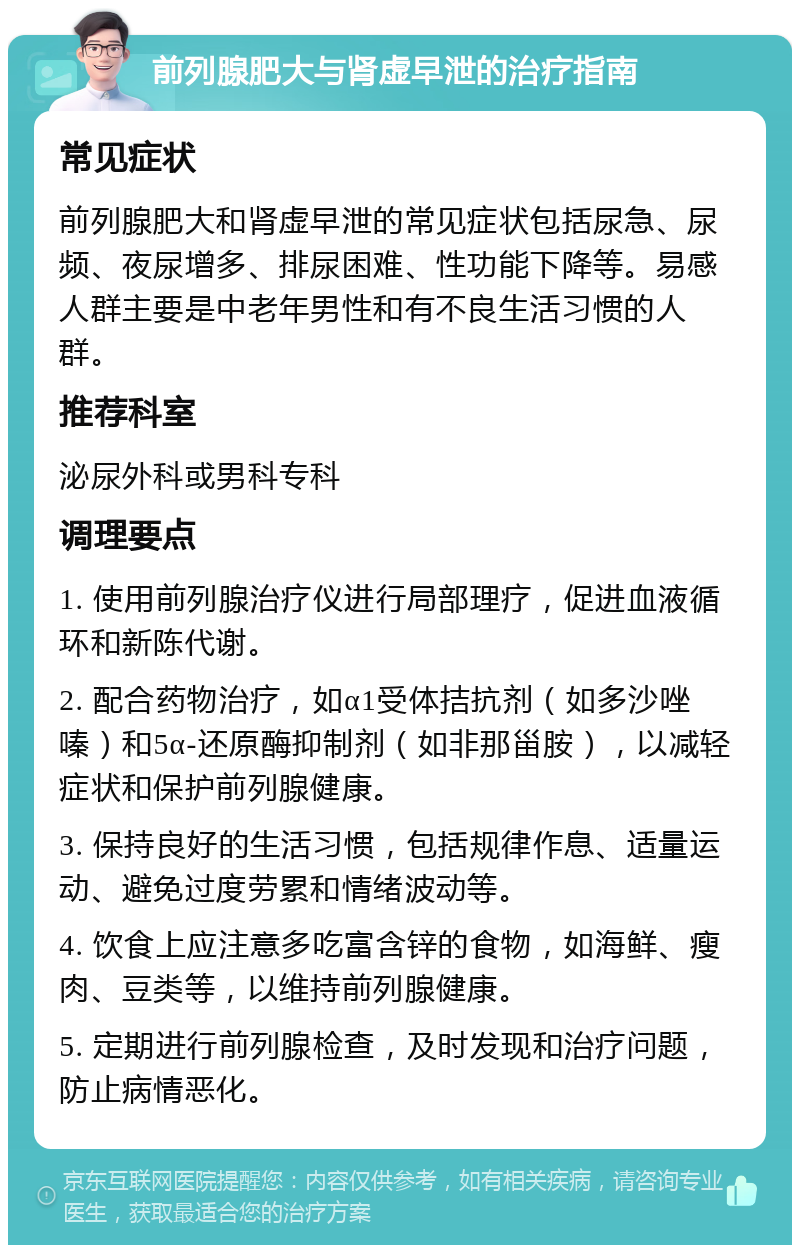 前列腺肥大与肾虚早泄的治疗指南 常见症状 前列腺肥大和肾虚早泄的常见症状包括尿急、尿频、夜尿增多、排尿困难、性功能下降等。易感人群主要是中老年男性和有不良生活习惯的人群。 推荐科室 泌尿外科或男科专科 调理要点 1. 使用前列腺治疗仪进行局部理疗，促进血液循环和新陈代谢。 2. 配合药物治疗，如α1受体拮抗剂（如多沙唑嗪）和5α-还原酶抑制剂（如非那甾胺），以减轻症状和保护前列腺健康。 3. 保持良好的生活习惯，包括规律作息、适量运动、避免过度劳累和情绪波动等。 4. 饮食上应注意多吃富含锌的食物，如海鲜、瘦肉、豆类等，以维持前列腺健康。 5. 定期进行前列腺检查，及时发现和治疗问题，防止病情恶化。