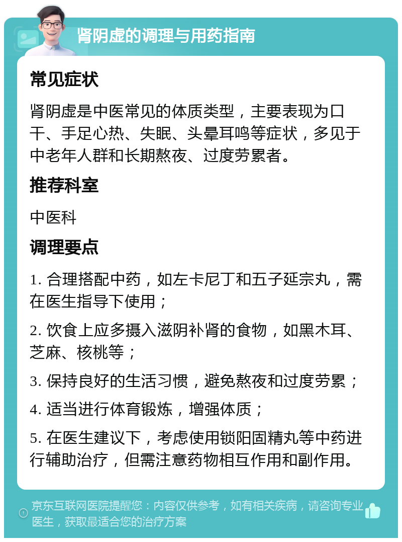 肾阴虚的调理与用药指南 常见症状 肾阴虚是中医常见的体质类型，主要表现为口干、手足心热、失眠、头晕耳鸣等症状，多见于中老年人群和长期熬夜、过度劳累者。 推荐科室 中医科 调理要点 1. 合理搭配中药，如左卡尼丁和五子延宗丸，需在医生指导下使用； 2. 饮食上应多摄入滋阴补肾的食物，如黑木耳、芝麻、核桃等； 3. 保持良好的生活习惯，避免熬夜和过度劳累； 4. 适当进行体育锻炼，增强体质； 5. 在医生建议下，考虑使用锁阳固精丸等中药进行辅助治疗，但需注意药物相互作用和副作用。