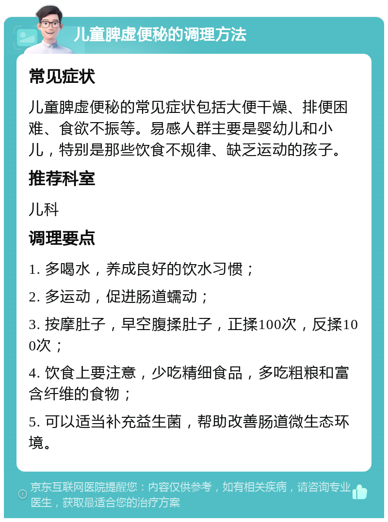 儿童脾虚便秘的调理方法 常见症状 儿童脾虚便秘的常见症状包括大便干燥、排便困难、食欲不振等。易感人群主要是婴幼儿和小儿，特别是那些饮食不规律、缺乏运动的孩子。 推荐科室 儿科 调理要点 1. 多喝水，养成良好的饮水习惯； 2. 多运动，促进肠道蠕动； 3. 按摩肚子，早空腹揉肚子，正揉100次，反揉100次； 4. 饮食上要注意，少吃精细食品，多吃粗粮和富含纤维的食物； 5. 可以适当补充益生菌，帮助改善肠道微生态环境。