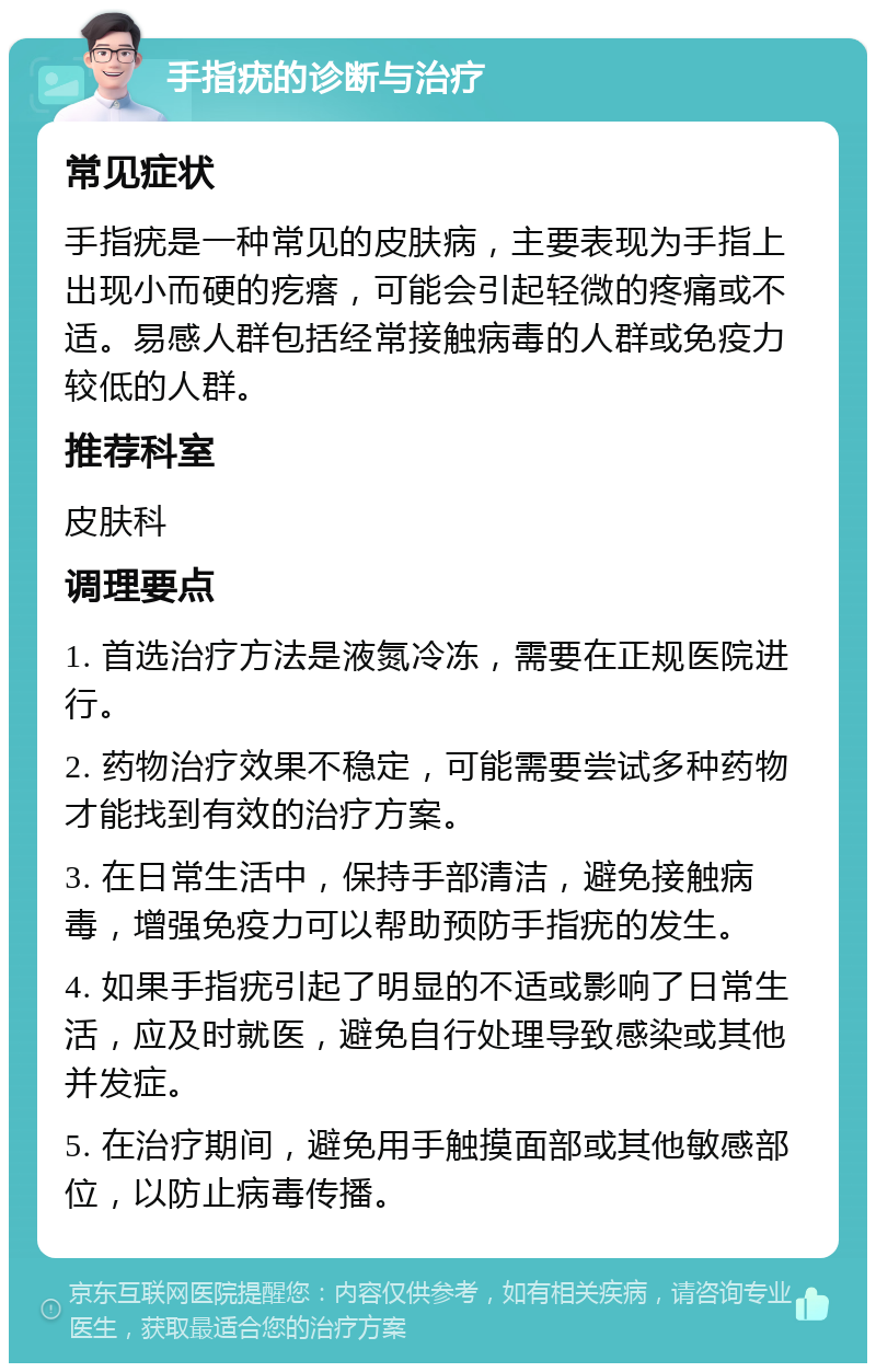 手指疣的诊断与治疗 常见症状 手指疣是一种常见的皮肤病，主要表现为手指上出现小而硬的疙瘩，可能会引起轻微的疼痛或不适。易感人群包括经常接触病毒的人群或免疫力较低的人群。 推荐科室 皮肤科 调理要点 1. 首选治疗方法是液氮冷冻，需要在正规医院进行。 2. 药物治疗效果不稳定，可能需要尝试多种药物才能找到有效的治疗方案。 3. 在日常生活中，保持手部清洁，避免接触病毒，增强免疫力可以帮助预防手指疣的发生。 4. 如果手指疣引起了明显的不适或影响了日常生活，应及时就医，避免自行处理导致感染或其他并发症。 5. 在治疗期间，避免用手触摸面部或其他敏感部位，以防止病毒传播。