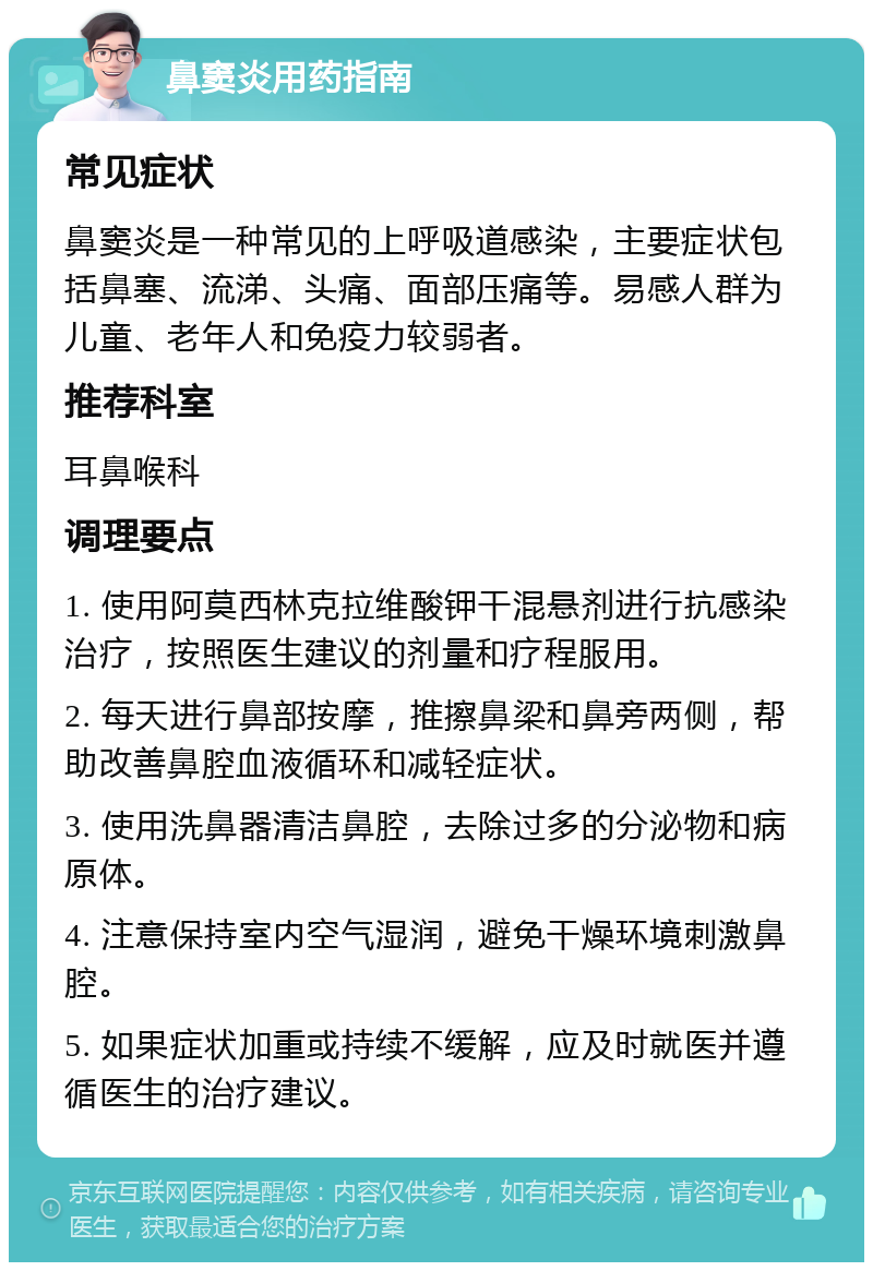 鼻窦炎用药指南 常见症状 鼻窦炎是一种常见的上呼吸道感染，主要症状包括鼻塞、流涕、头痛、面部压痛等。易感人群为儿童、老年人和免疫力较弱者。 推荐科室 耳鼻喉科 调理要点 1. 使用阿莫西林克拉维酸钾干混悬剂进行抗感染治疗，按照医生建议的剂量和疗程服用。 2. 每天进行鼻部按摩，推擦鼻梁和鼻旁两侧，帮助改善鼻腔血液循环和减轻症状。 3. 使用洗鼻器清洁鼻腔，去除过多的分泌物和病原体。 4. 注意保持室内空气湿润，避免干燥环境刺激鼻腔。 5. 如果症状加重或持续不缓解，应及时就医并遵循医生的治疗建议。