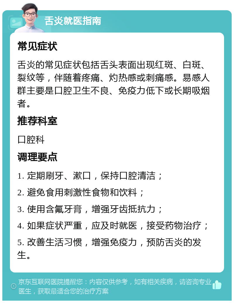 舌炎就医指南 常见症状 舌炎的常见症状包括舌头表面出现红斑、白斑、裂纹等，伴随着疼痛、灼热感或刺痛感。易感人群主要是口腔卫生不良、免疫力低下或长期吸烟者。 推荐科室 口腔科 调理要点 1. 定期刷牙、漱口，保持口腔清洁； 2. 避免食用刺激性食物和饮料； 3. 使用含氟牙膏，增强牙齿抵抗力； 4. 如果症状严重，应及时就医，接受药物治疗； 5. 改善生活习惯，增强免疫力，预防舌炎的发生。